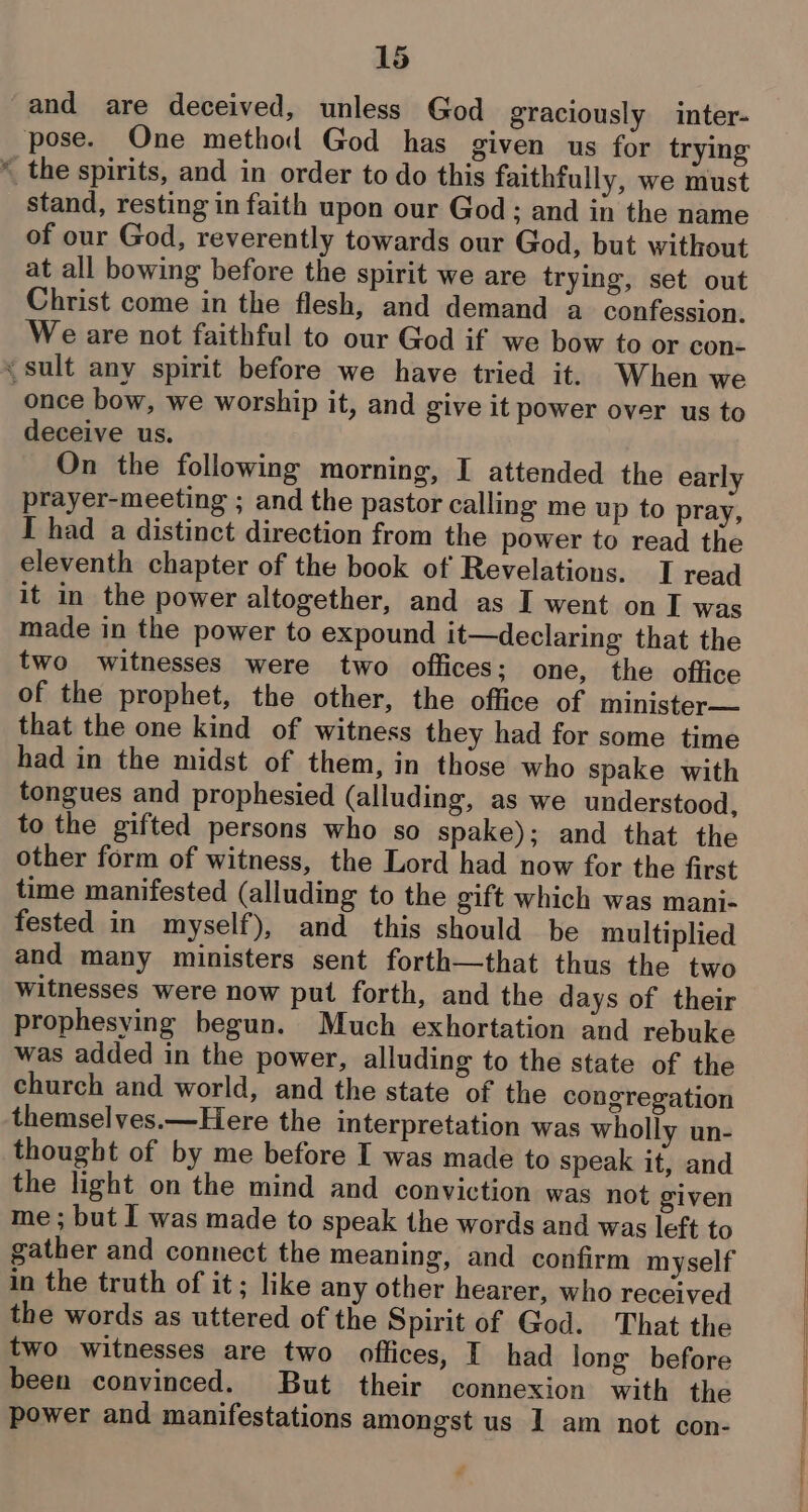 _ « and are deceived, unless God graciously inter- stand, resting in faith upon our God; and in the name of our God, reverently towards our God, but without at all bowing before the spirit we are trying, set out Christ come in the flesh, and demand a confession. We are not faithful to our God if we bow to or con- once bow, we worship it, and give it power over us to deceive us. On the following morning, I attended the early prayer-meeting ; and the pastor calling me up to pray, I had a distinct direction from the power to read the eleventh chapter of the book of Revelations. I read it in the power altogether, and as I went on I was made in the power to expound it—declaring that the two witnesses were two offices; one, the office of the prophet, the other, the office of minister— that the one kind of witness they had for some time had in the midst of them, in those who spake with tongues and prophesied (alluding, as we understood, to the gifted persons who so spake); and that the other form of witness, the Lord had now for the first time manifested (alluding to the gift which was mani- fested in myself), and this should be multiplied and many ministers sent forth—that thus the two Witnesses were now put forth, and the days of their prophesying begun. Much exhortation and rebuke was added in the power, alluding to the state of the church and world, and the state of the congregation themselves.—Here the interpretation was wholly un- thought of by me before I was made to speak it, and the light on the mind and conviction was not given me ; but I was made to speak the words and was left to gather and connect the meaning, and confirm myself in the truth of it; like any other hearer, who received the words as uttered of the Spirit of God. That the two witnesses are two offices, I had long before been convinced. But their connexion with the power and manifestations amongst us I am not con-