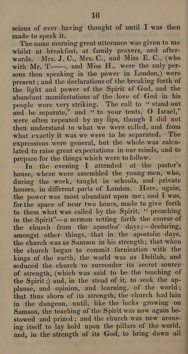 scious of ever having thought of until I was then made to speak it. The same morning great utterance was given to me whilst at breakfast, at family prayers, and after- wards. Mrs. J.C., Mrs. C., and Miss E. C., (who with Mr. T , and Miss H., were the only per- sons then speaking in the power in London,) were present ; and the declarations of the breaking forth of the light and power of the Spirit of God, and the abundant manifestations of the love of God in his people were very striking. The call to “ stand out and be separate,” and ‘‘ to your tents, O Israel,” were often repeated by my lips, though I did not then understand to what we were called, and from what exactly it was we were to be separated. ‘The expressions were general, but the whole was calcu- lated to raise great expectations in our minds, and to prepare for the things which were to follow. In the evening I attended at the pastor's house, where were assembled the young men, who, during the week, taught in schools, and private houses, in different parts of London. Here, again, the power was most abundant upon me; and I was, forthe space of near two hours, made to give forth to them what was called by the Spirit, ‘* preaching in the Spirit’—a sermon setting forth the course of the church from the apostles’ days;—declaring, amongst other things, that in the apostolic days, the church was as Samson in his strength; that when the church began to commit fornication with the kings of the earth, the world was as Delilah, and seduced the church to surrender its secret source the Spirit ;) and, in the stead of it, to seek the ap- plause, and opinion, and learning, of the world; that thus shorn of its strength, the church had lain in the dungeon, until, like the locks growing on Samson, the teaching of the Spirit was now again be- stowed and prized; and the church was now arous- ing itself to lay hold upon the pillars of the world, and, in the strength of its God, to bring down all