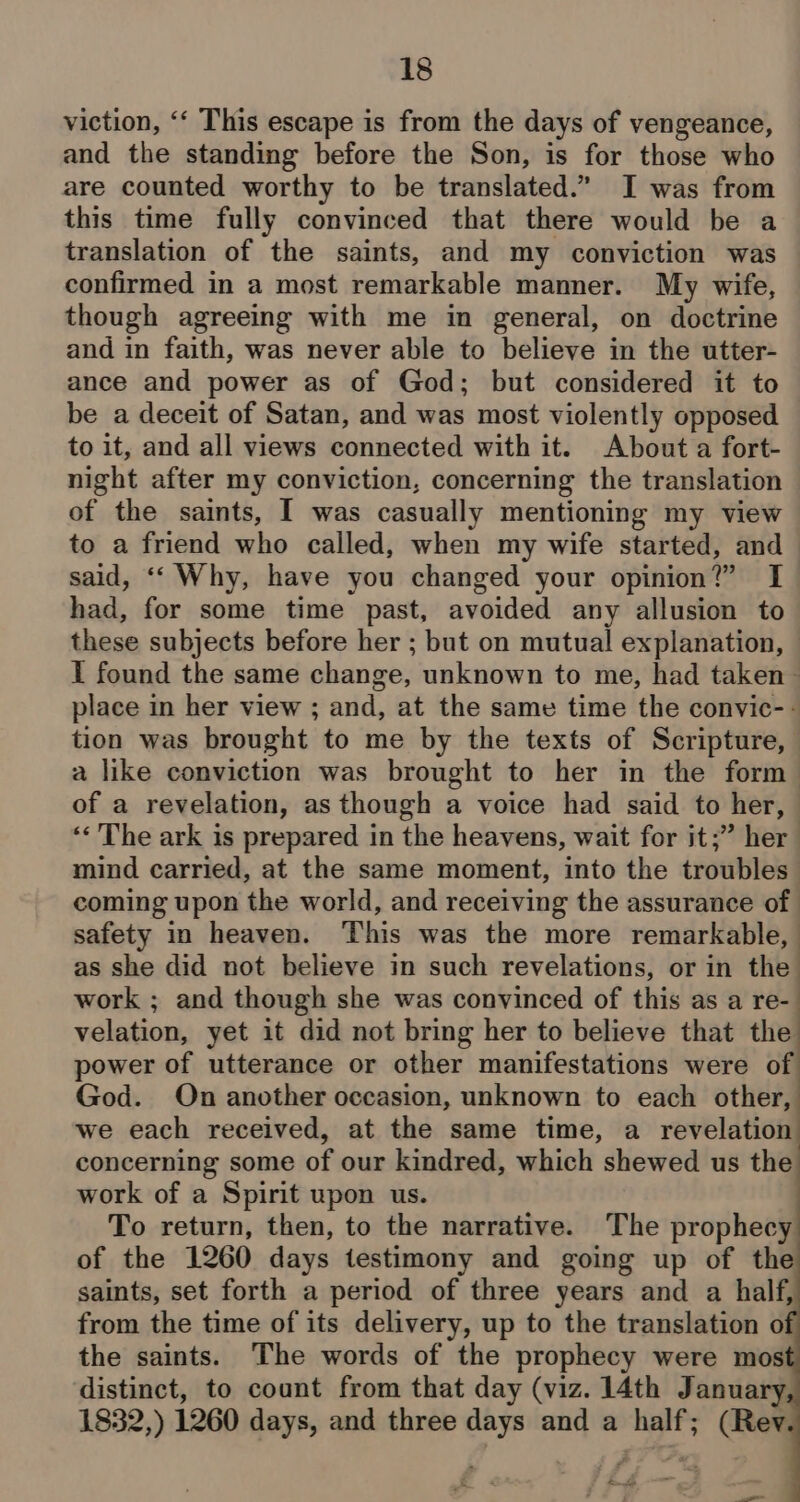 viction, ‘‘ This escape is from the days of vengeance, and the standing before the Son, is for those who are counted worthy to be translated.” I was from this time fully convinced that there would be a translation of the saints, and my conviction was confirmed in a most remarkable manner. My wife, though agreeing with me in general, on doctrine and in faith, was never able to believe in the utter- ance and power as of God; but considered it to be a deceit of Satan, and was most violently opposed to it, and all views connected with it. About a fort- night after my conviction, concerning the translation of the saints, I was casually mentioning my view to a friend who called, when my wife started, and— said, ‘‘ Why, have you changed your opinion?” I had, for some time past, avoided any allusion to these subjects before her ; but on mutual explanation, I found the same change, unknown to me, had taken — place in her view ; and, at the same time the convic-- tion was brought to me by the texts of Scripture, a like conviction was brought to her in the form &gt; of a revelation, as though a voice had said to her, — «&lt;The ark is prepared in the heavens, wait for it;” her mind carried, at the same moment, into the troubles coming upon the world, and receiving the assurance of safety in heaven. This was the more remarkable, as she did not believe in such revelations, or in the work ; and though she was convinced of this as a re- velation, yet it did not bring her to believe that the power of utterance or other manifestations were of God. On another occasion, unknown to each other, we each received, at the same time, a revelation concerning some of our kindred, which shewed us the work of a Spirit upon us. To return, then, to the narrative. The prophecy of the 1260 days testimony and going up of the saints, set forth a period of three years and a half, from the time of its delivery, up to the translation o the saints. The words of the prophecy were mos distinct, to count from that day (viz. 14th January 1832,) 1260 days, and three days and a half; (Rev oe im