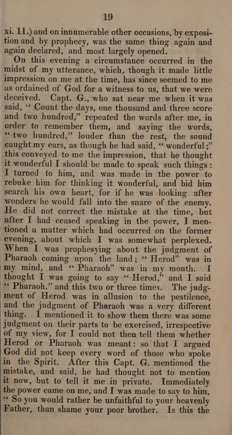 xi. 11.) and on innumerable other occasions, by exposi- tion and by prophecy, was the same thing again and again declared, and most largely opened. On this evening a circumstance occurred in the midst of my utterance, which, though it made little impression on me at the time, has since seemed to me as ordained of God for a witness to us, that we were deceived. Capt. G., who sat near me when it was said, ‘‘ Count the days, one thousand and three score and two hundred,” repeated the words after me, in order to remember them, and saying the words, *“two hundred,” louder than the rest, the sound caught my ears, as though he had said, “ wonderful ;” this conveyed to me the impression, that he thought It wonderful I should be made to speak such things : I turned to him, and was made in the power to rebuke him for thinking it wonderful, and bid him search his own heart, for if he was looking after wonders he would fall into the snare of the enemy. He did not correct the mistake at the time, but after I had ceased speaking in the power, I men- tioned a matter which had occurred on the former evening, about which I was somewhat perplexed. When I was prophesying about the judgment of Pharaoh coming upon the land; ‘‘ Herod” was in my mind, and “ Pharaoh” was in my mouth. I thought I was going to say ‘‘ Herod,” and I said ** Pharaoh,” and this two or three times. The judg- ment of Herod was in allusion to the pestilence, and the judgment of Pharaoh was a very different thing. I mentioned it to show them there was some judgment on their parts to be exercised, irrespective of my view, for I could not then tell them whether Herod or Pharaoh was meant: so that I argued God did not keep every word of those who spoke in the Spirit. After this Capt. G. mentioned the mistake, and said, he had thought not to mention it now, but to tell it me in private. Immediately the power came on me, and I was made to say to him, “* So you would rather be unfaithful to your heavenly Father, than shame your poor brother. Is this the