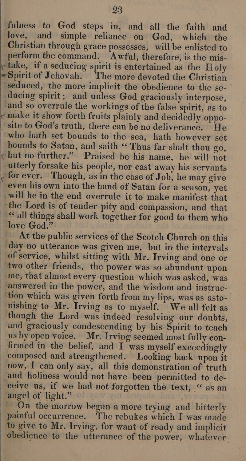 25 love, and simple reliance on God, which the perform the command. Awful, therefore, is the mis- wr a seduced, the more implicit the obedience to the se- ducing spirit; and unless God graciously interpose, and so overrule the workings of the false spirit, as to for ever. Though, as in the case of Job, he may give ““all things shall work together for good to them who love God.” At the public services of the Scotch Church on this day no utterance was given me, but in the intervals nishing to Mr. Irving as to myself. We all felt as and graciously condescending by his Spirit to teach and holiness would not have been permitted to de- ceive us, if we had not forgotten the text, “* as an On the morrow began a more trying and bitterly painful occurrence. The rebukes which I was made