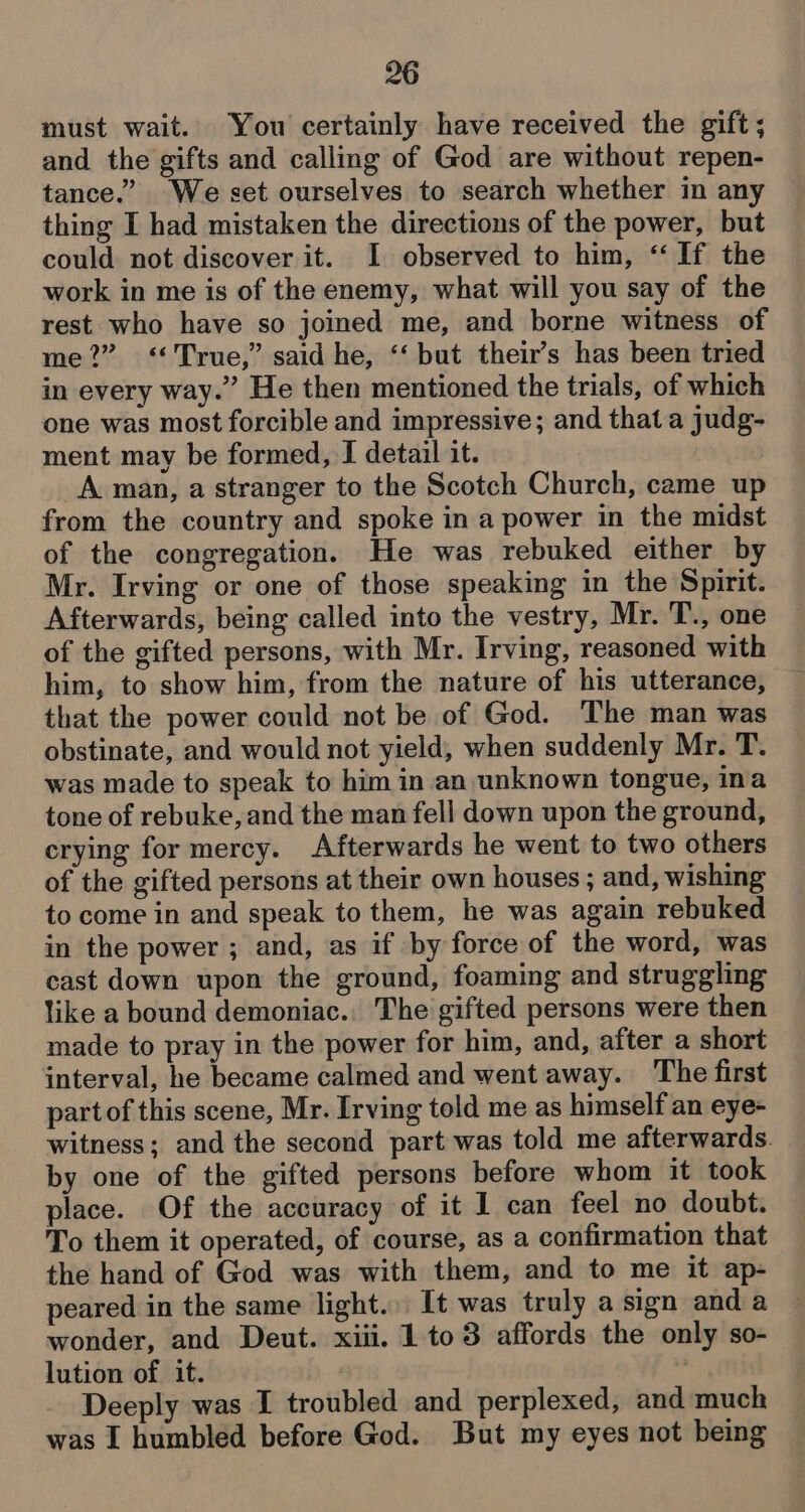 must wait. You certainly have received the gift; and. the gifts and calling of God are without repen- tance.” We set ourselves to search whether in any thing I had mistaken the directions of the power, but could not discover it. I observed to him, “If the work in me is of the enemy, what will you say of the rest who have so joined me, and borne witness of me?” <‘*True,” said he, ‘‘ but their’s has been tried in every way.” He then mentioned the trials, of which one was most forcible and impressive; and that a judg- ment may be formed, I detail it. A man, a stranger to the Scotch Church, came up from the country and spoke in a power in the midst of the congregation. He was rebuked either by Mr. Irving or one of those speaking in the Spirit. Afterwards, being called into the vestry, Mr. T., one of the gifted persons, with Mr. Irving, reasoned with him, to show him, from the nature of his utterance, that the power could not be of God. The man was obstinate, and would not yield, when suddenly Mr. T. was made to speak to him in an unknown tongue, ina tone of rebuke, and the man fell down upon the ground, crying for mercy. Afterwards he went to two others of the gifted persons at their own houses ; and, wishing to come in and speak to them, he was again rebuked in the power ; and, as if by force of the word, was cast down upon the ground, foaming and struggling like a bound demoniac.. The gifted persons were then made to pray in the power for him, and, after a short interval, he became calmed and went away. The first partof this scene, Mr. Irving told me as himself an eye- witness; and the second part was told me afterwards. by one of the gifted persons before whom it took place. Of the accuracy of it 1 can feel no doubt. To them it operated, of course, as a confirmation that the hand of God was with them, and to me it ap- peared in the same light... It was truly a sign and a wonder, and Deut. xiii. 1 to3 affords the only so- lution of it. Deeply was I troubled and perplexed, and much was I humbled before God. But my eyes not being