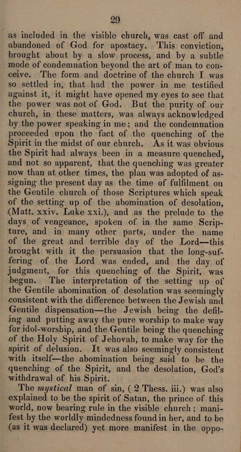 as included in the visible church, was cast off and abandoned of God for apostacy. ‘This conviction, brought about by a slow process, and by a subtle’ mode of condemnation beyond the art of man to con- ceive. The form and doctrine of the church I was so settled in, that had the power in me testified against it, it might have opened my eyes to see that the power was not of God. But the purity of our church, in these matters, was always acknowledged by the power speaking in me; and the condemnation proceeded upon the fact of the quenching of the Spirit in the midst of our church. As it was obvious the Spirit had always been in a measure quenched, and not so apparent, that the quenching was greater now than at other times, the plan was adopted of as- signing the present day as the time of fulfilment on the Gentile church of those Scriptures which speak of the setting up of the abomination of desolation, (Matt. xxiv. Luke xxi.), and as the prelude to the days of vengeance, spoken of in the same Scrip- ture, and in many other parts, under the name of the great and terrible day of the Lord—this brought with it the persuasion that the long-suf- fering of the Lord was ended, and the day of judgment, for this quenching of the Spirit, was begun. The interpretation of the setting up of the Gentile abomination of desolation was seemingly consistent with the difference between the Jewish and Gentile dispensation—the Jewish being the defil- ing and putting away the pure worship to make way for idol-worship, and the Gentile being the quenching of the Holy Spirit of Jehovah, to make way for the spirit of delusion. It was also seemingly consistent with itself—the abomination being said to be the quenching of the Spirit, and the desolation, God’s withdrawal of his Spirit. The mystical man of sin, (2 Thess. iii.) was also explained to be the spirit of Satan, the prince of this world, now bearing rule in the visible church; mani- fest by the worldly mindedness found in her, and to be (as it was declared) yet more manifest in the oppo-