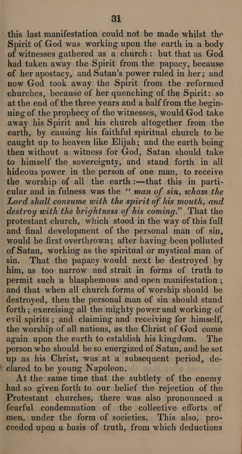 t this last manifestation could not be made whilst the Spirit of God was working upon the earth in a body of witnesses gathered as a church: but that as God had taken away the Spirit from the papacy, because of her apostacy, and Satan’s power ruled in her; and churches, because of her quenching of the Spirit: so at the end of the three years and a half from the begin- ning of the prophecy of the witnesses, would God take away his Spirit and his church altogether from the earth, by causing his faithful spiritual church to be caught up to heaven like Elijah; and the earth being then without a witness for God, Satan should take to himself the sovereignty, and stand forth in all hideous power in the person of one man, to receive the worship of all the earth:—that this in parti- cular and in fulness was the ‘‘ man of sin, whom the Lord shall consume with the spirit of his mouth, and destroy with the brightness of his coming.” That the protestant church, which stood in the way of this full and final development of the personal man of sin, would be first overthrown; after having been polluted of Satan, working as the spiritual or mystical man of sin. That the papacy would next be destroyed by him, as too narrow and strait in forms of truth to permit such a blasphemous and open manifestation ; and that when all church forms of worship should be destroyed, then the personal man of sin should stand forth ; exercising all the mighty power and working of evil spirits ; and claiming and receiving for himself, the worship of all nations, as the Christ of God come again upon the earth to establish his kingdom. The person who should be so energized of Satan, and be set up as his Christ, was at a subsequent period, de- clared to be young Napoleon. At the same time that the subtlety of the enemy had so given forth to our belief the rejection of the Protestant churches, there was also pronounced a fearful condemnation of the collective efforts of men, under the form of societies. This also, pro- ceeded upon a basis of truth, from which deductions