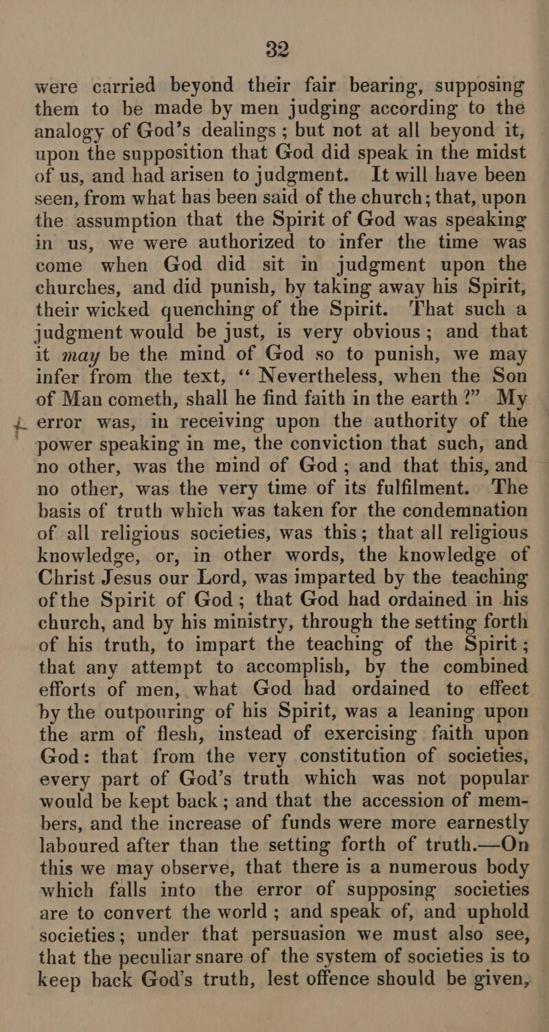 were carried beyond their fair bearing, supposing them to be made by men judging according to the analogy of God’s dealings ; but not at all beyond it, - upon the supposition that God did speak in the midst of us, and had arisen to judgment. It will have been seen, from what has been said of the church; that, upon the assumption that the Spirit of God was speaking in us, we were authorized to infer the time was come when God did sit in judgment upon the churches, and did punish, by taking away his Spirit, their wicked quenching of the Spirit. That such a judgment would be just, is very obvious; and that it may be the mind of God so to punish, we may infer from the text, ‘‘ Nevertheless, when the Son of Man cometh, shall he find faith in the earth?” My ) error was, in receiving upon the authority of the ' power speaking in me, the conviction that such, and no other, was the mind of God; and that this, and no other, was the very time of its fulfilment. The basis of truth which was taken for the condemnation of all religious societies, was this; that all religious knowledge, or, in other words, the knowledge of Christ Jesus our Lord, was imparted by the teaching ofthe Spirit of God; that God had ordained in his church, and by his ministry, through the setting forth of his truth, to impart the teaching of the Spirit ; that any attempt to accomplish, by the combined efforts of men, what God had ordained to effect by the outpouring of his Spirit, was a leaning upon the arm of flesh, instead of exercising faith upon God: that from the very constitution of societies, every part of God’s truth which was not popular would be kept back; and that the accession of mem- bers, and the increase of funds were more earnestly laboured after than the setting forth of truth.—On this we may observe, that there is a numerous body which falls into the error of supposing societies are to convert the world ; and speak of, and uphold societies; under that persuasion we must also see, that the peculiar snare of the system of societies is to keep back God’s truth, lest offence should be given,