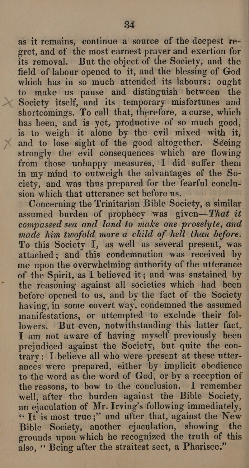 as it remains, continue a source of the deepest re- gret, and of the most earnest prayer and exertion for its removal. But the object of the Society, and the field of labour opened to it, and the blessing of God which has in so much attended its labours; ought to make us pause and distinguish ‘between the shortcomings. To call that, therefore, a curse, which has been, and is yet, productive of so much good, is. to weigh it alone by the evil mixed with it, and to lose sight of the good altogether. Séeing strongly the evil consequences which are flowing from those unhappy measures, I did suffer them in my mind to outweigh the advantages of the So- ciety, and. was thus prepared for the fearful conclu- sion which that utterance set before us. Concerning the Trinitarian Bible Society, ‘a similar assumed burden of prophecy was given—Thaé it — compassed sea and land to make one. proselyte, and made him twofold more a child of hell than before. To this Society I, as well as several present, was attached; and this condemnation was received by me upon the overwhelming authority of the utterance of the Spirit, as I believed it; and was sustained by the reasoning against all societies which had been before opened to us, and by the fact of the Society having, in some covert way, condemned the assumed manifestations, or attempted to exclude their fol- lowers. But even, notwithstanding this latter fact, IT am not aware of having myself previously been prejudiced against the Society, but quite the con- trary: I-believe all who were present at these utter- ances were prepared, either by implicit obedience to the word as the word of God, or by a reception of the reasons, to bow to the conclusion. I remember well, after the burden against the Bible Society, an ejaculation of Mr. Irving’s following immediately, «© Tt is most true;” and after that, against the New Bible Society, another ejaculation, showing the grounds upon which he recognized the truth of this also, ‘“‘ Being after the straitest sect, a Pharisee.”