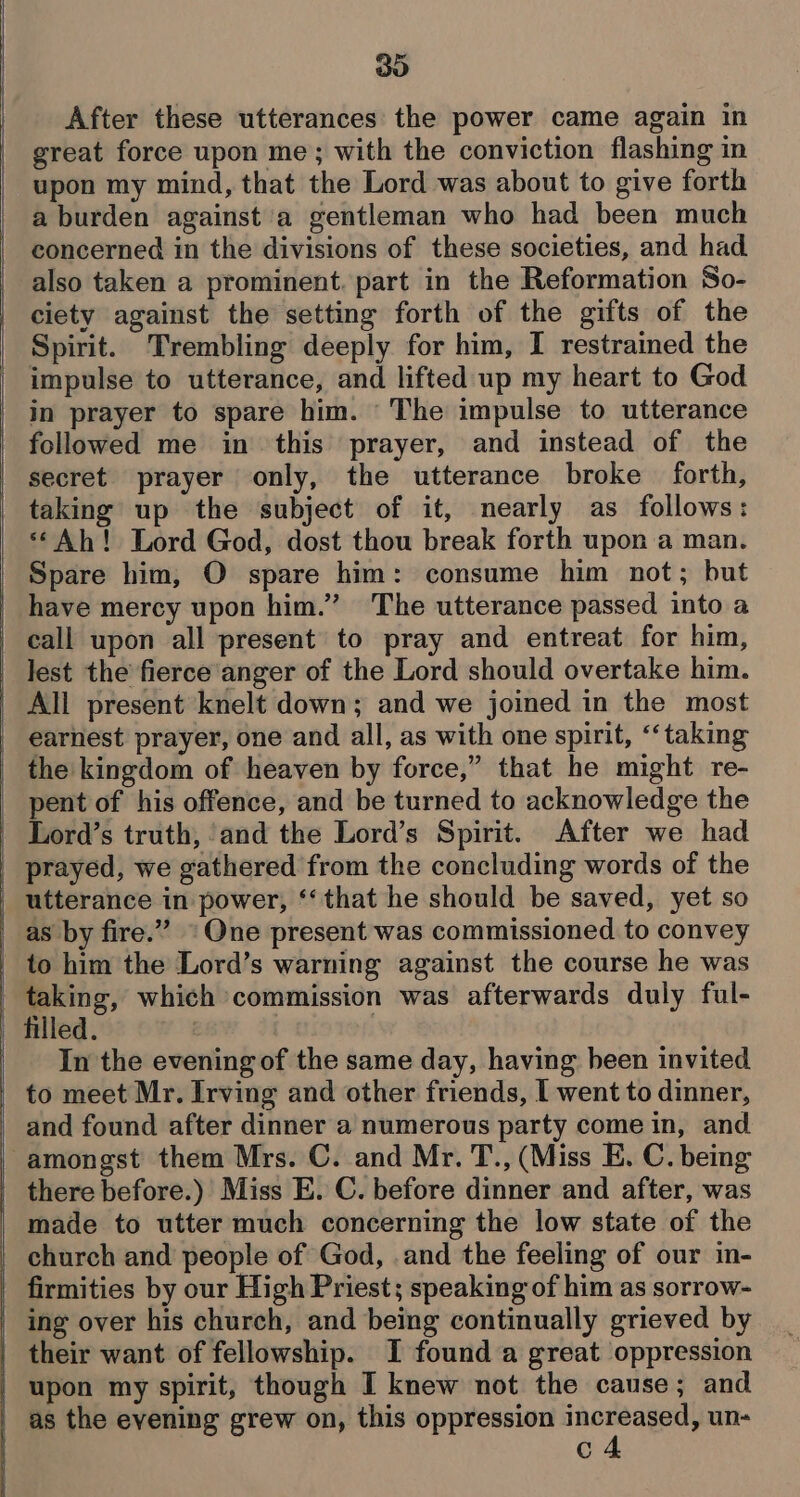 ees a ——— 30 After these utterances the power came again in great force upon me; with the conviction flashing in upon my mind, that the Lord was about to give forth a burden against a gentleman who had been much concerned in the divisions of these societies, and had also taken a prominent. part in the Reformation So- Spirit. Trembling deeply for him, I restrained the impulse to utterance, and lifted up my heart to God in prayer to spare him. The impulse to utterance followed me in this prayer, and instead of the secret prayer only, the utterance broke forth, taking up the subject of it, nearly as follows: «Ah! Lord God, dost thou break forth upon a man. Spare him, O spare him: consume him not; but have mercy upon him.” ‘The utterance passed into a call upon all present to pray and entreat for him, lest the fierce anger of the Lord should overtake him. All present knelt down; and we joined in the most the kingdom of heaven by force,” that he might re- pent of his offence, and be turned to acknowledge the prayed, we gathered from the concluding words of the utterance in power, ‘‘ that he should be saved, yet so as by fire.” * One present was commissioned to convey to him the Lord’s warning against the course he was taking, which commission was afterwards duly ful- filled. | | In the evening of the same day, having been invited to meet Mr. Irving and other friends, I went to dinner, and found after dinner a numerous party come in, and there before.) Miss E. C. before dinner and after, was made to utter much concerning the low state of the ing over his church, and being continually grieved by their want of fellowship. I found a great oppression upon my spirit, though I knew not the cause; and