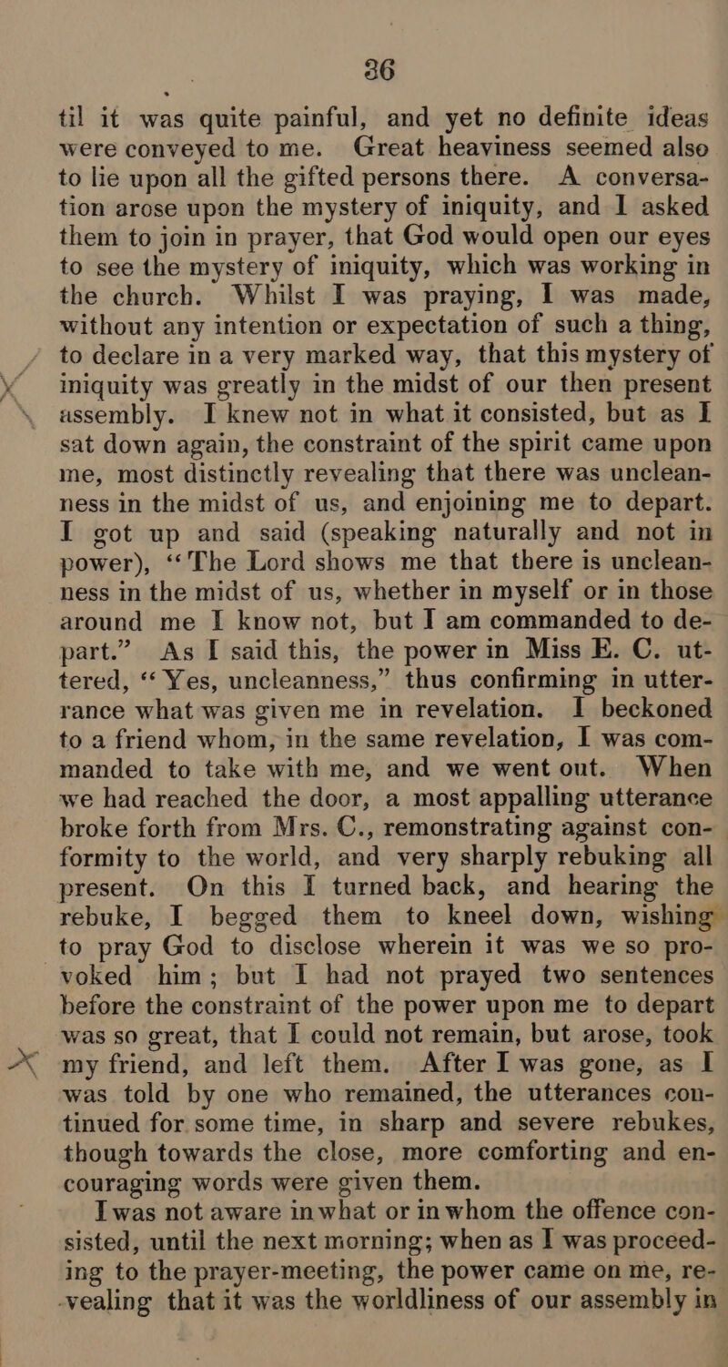 til it was quite painful, and yet no definite ideas were conveyed tome. Great heaviness seemed also to lie upon all the gifted persons there. A conversa- tion arose upon the mystery of iniquity, and I asked them to join in prayer, that God would open our eyes to see the mystery of iniquity, which was working in the church. Whilst I was praying, I was made, without any intention or expectation of such a thing, to declare in a very marked way, that this mystery of iniquity was greatly in the midst of our then present assembly. I knew not in what it consisted, but as I sat down again, the constraint of the spirit came upon me, most distinctly revealing that there was unclean- ness in the midst of us, and enjoining me to depart. I got up and said (speaking naturally and not in power), ‘‘The Lord shows me that there is unclean- ness in the midst of us, whether in myself or in those around me I know not, but I am commanded to de- part.” As I said this, the power in Miss E. C. ut- tered, ‘‘ Yes, uncleanness,” thus confirming in utter- rance what was given me in revelation. I beckoned to a friend whom, in the same revelation, I was com- manded to take with me, and we went out. When we had reached the door, a most appalling utterance broke forth from Mrs. C., remonstrating against con-— formity to the world, and very sharply rebuking all present. On this [ turned back, and hearing the rebuke, I begged them to kneel down, wishing to pray God to disclose wherein it was we so pro- voked him; but I had not prayed two sentences before the constraint of the power upon me to depart was so great, that I could not remain, but arose, took my friend, and left them. After I was gone, as I was told by one who remained, the utterances con- tinued for some time, in sharp and severe rebukes, though towards the close, more comforting and en- couraging words were given them. Iwas not aware in what or in whom the offence con- sisted, until the next morning; when as I was proceed- ing to the prayer-meeting, the power came on me, re-