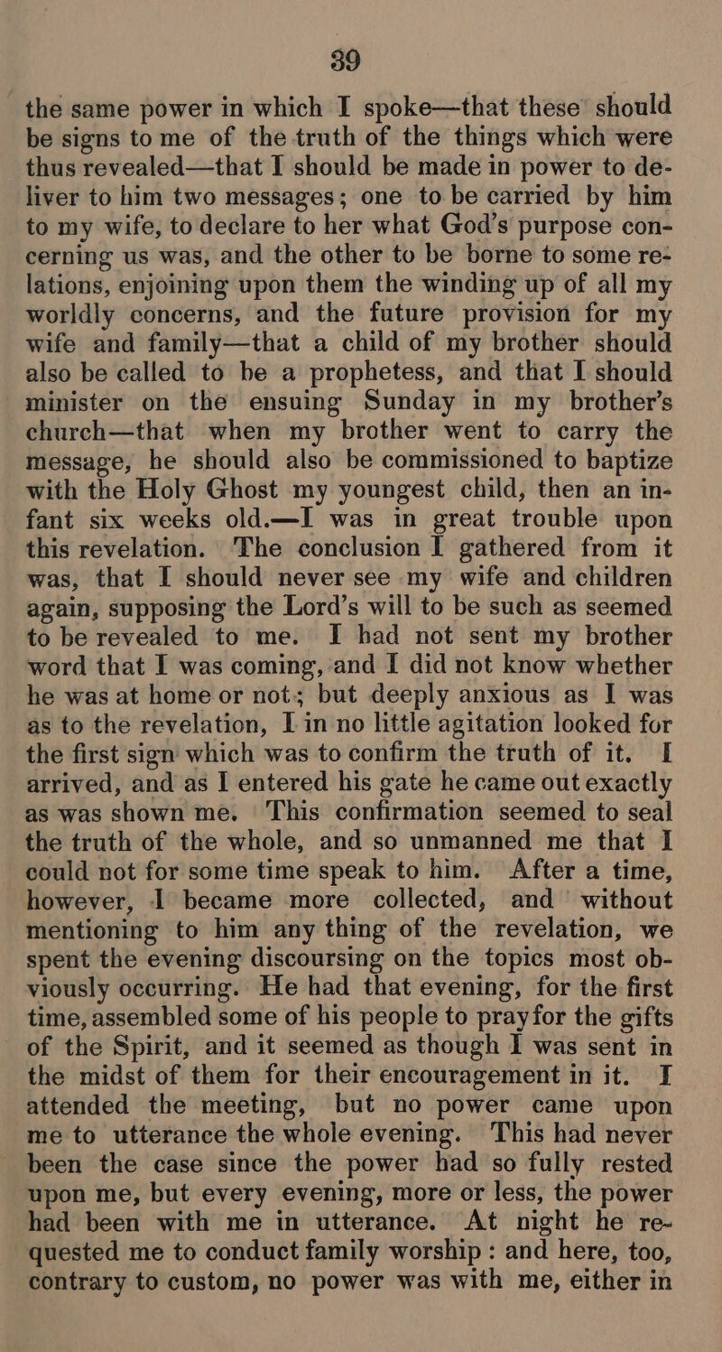 the same power in which I spoke—that these’ should be signs tome of the truth of the things which were thus revealed—that I should be made in power to de- liver to him two messages; one to be carried by him to my wife, to declare to her what God’s purpose con- cerning us was, and the other to be borne to some re- lations, enjoining upon them the winding up of all my worldly concerns, and the future provision for my wife and family—that a child of my brother should also be called to be a prophetess, and that I should minister on the ensuing Sunday in my brother’s church—that when my brother went to carry the message, he should also be commissioned to baptize with the Holy Ghost my youngest child, then an in- fant six weeks old.—I was in great trouble upon this revelation. The conclusion I gathered from it was, that I should never see my wife and children again, supposing the Lord’s will to be such as seemed to be revealed to me. I had not sent my brother word that I was coming, and I did not know whether he was at home or not; but deeply anxious as I was as to the revelation, Lin no little agitation looked for the first sign which was to confirm the truth of it. I arrived, and as I entered his gate he came out exactly as was shown me. ‘This confirmation seemed to seal the truth of the whole, and so unmanned me that I could not for some time speak to him. After a time, however, I became more collected, and without mentioning to him any thing of the revelation, we spent the evening discoursing on the topics most ob- viously occurring. He had that evening, for the first time, assembled some of his people to pray for the gifts of the Spirit, and it seemed as though I was sent in the midst of them for their encouragement in it. I attended the meeting, but no power came upon me to utterance the whole evening. This had never been the case since the power had so fully rested upon me, but every evening, more or less, the power had been with me in utterance. At night he re- quested me to conduct family worship : and here, too, contrary to custom, no power was with me, either in