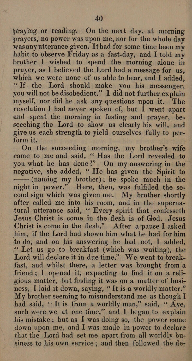 praying or reading. On the next day, at morning prayers, no power was upon me, nor for the whole day wasany utterance given. [thad for some time been my habit to observe Friday as a fast-day, and I told my brother I wished to spend the morning alone in prayer, as I believed the Lord had a message for us, which we were none of us able to bear, and I added, ‘If the Lord should make you his messenger, you will not be disobedient.” 1 did not further explain myself, nor did he ask any questions upon it. The revelation I had never spoken of, but | went apart and spent the morning in fasting and prayer, be- seeching the Lord to show us clearly his will, and give us each strength to yield ourselves fully to per- form it. On the succeeding morning, my brother’s wife came to me and said, ‘‘ Has the Lord revealed to you what he has done?” On my answering in the negative, she added, ‘“‘ He has given the Spirit to (naming my brother); he spoke much in the night in power.” Here, then, was fulfilled the se- cond sign which was given me. My brother shortly after called me into his room, and in the superna- tural utterance said, ‘“‘ Every spirit that confesseth Jesus Christ is come in the flesh is of God. Jesus Christ is come in the flesh.” After a-pause I asked him, if the Lord had shown him what he had for him to do, and on his answering he had not, I added, ‘« Let us go to breakfast (which was waiting), the Lord will declare it in due time.” We went to break- fast, and whilst there, a letter was brought from a friend ; | opened it, expecting to find it on a reli- gious matter, but finding it was on a matter of busi- ness, I Jaid it down, saying, ‘It is a worldly matter.” My brother seeming to misunderstand me as though I had said, ‘‘ Itis from a worldly man,” said, ‘‘ Aye, such were we at one time,” and I began to explain his mistake ; but as I was doing so, the power came down upon me, and I was made in power to declare that the Lord had set me apart from all worldly bu- siness to his own seryice; aud then followed the de-