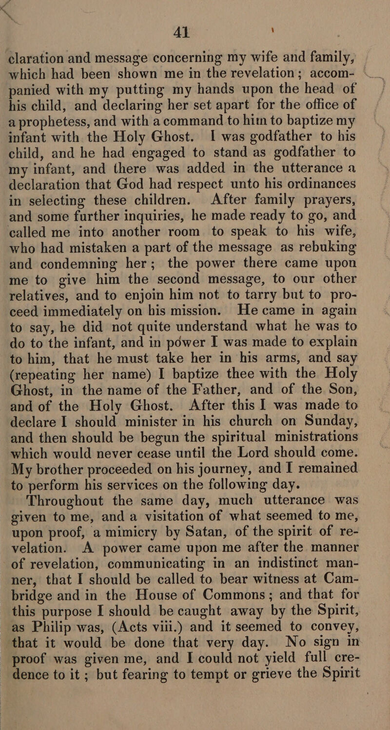 Al claration and message concerning my wife and family, which had been shown me in the revelation; accom- | panied with my putting my hands upon the head of his child, and declaring her set apart for the office of a prophetess, and with a command to him to baptize my infant with the Holy Ghost. 1 was godfather to his child, and he had engaged to stand as godfather to my infant, and there was added in the utterance a declaration that God had respect unto his ordinances in selecting these children. After family prayers, and some further inquiries, he made ready to go, and called me into another room to speak to his wife, who had mistaken a part of the message as rebuking and condemning her; the power there came upon me to give him the second message, to our other relatives, and to enjoin him not to tarry but to pro- ceed immediately on his mission. He came in again to say, he did not quite understand what he was to do to the infant, and in power I was made to explain to him, that he must take her in his arms, and say (repeating her name) I baptize thee with the Holy Ghost, in the name of the Father, and of the Son, and of the Holy Ghost. After this I was made to declare I should minister in his church on Sunday, and then should be begun the spiritual ministrations which would never cease until the Lord should come. My brother proceeded on his journey, and I remained to perform his services on the following day. Throughout the same day, much utterance was given to me, and a visitation of what seemed to me, upon proof, a mimicry by Satan, of the spirit of re- velation. A power came upon me after the manner of revelation, communicating in an indistinct man- ner, that I should be called to bear witness at Cam- bridge and in the House of Commons; and that for this purpose I should be caught away by the Spirit, as Philip was, (Acts viii.) and it seemed to convey, that it would be done that very day. No sign in proof was given me, and I could not yield full cre- dence to it ; but fearing to tempt or grieve the Spirit