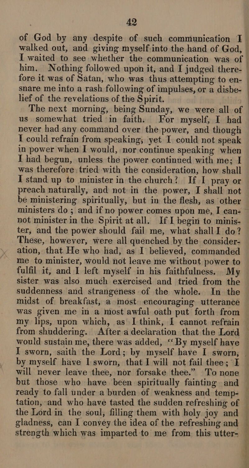 of God by any despite of such communication J walked out, and giving myself into the hand of God, I waited to see whether the communication was of him. Nothing followed upon it, and I judged there- fore it was of Satan, who was thus attempting to en- lief of the revelations of the S pirit. us somewhat tried in faith. For myself, I had never had any command oyer the power, and though I could refrain from speaking; yet I could not speak in power when I would, nor continue speaking when I had begun, unless the power continued with me; I was therefore tried with the consideration, how shall I stand up to minister in the church? If I pray or preach naturally, and not in the power, I shall not be ministering spiritually, but in the flesh, as other not minister in the Spirit at all. IfI begin to minis- ter, and the power should fail me, what shall I do? These, however, were all quenched by the consider- ation, that He who had, as I believed, commanded me to minister, would not leave me without power to fulfil it, and I left myself in his faithfulness. My sister was also much exercised and tried from the suddenness and strangeness of the whole. In the midst of breakfast, a most. encouraging utterance was given me in a most awful oath put forth from my lips, upon which, as I think, I cannot refrain by myself have I sworn, that I will not fail thee; I will never leave thee, nor forsake thee.” To none but those who have been spiritually fainting and ready to fall under a burden of weakness and temp- tation, and who have tasted the sudden refreshing of gladness, can I convey the idea of the refreshing and --