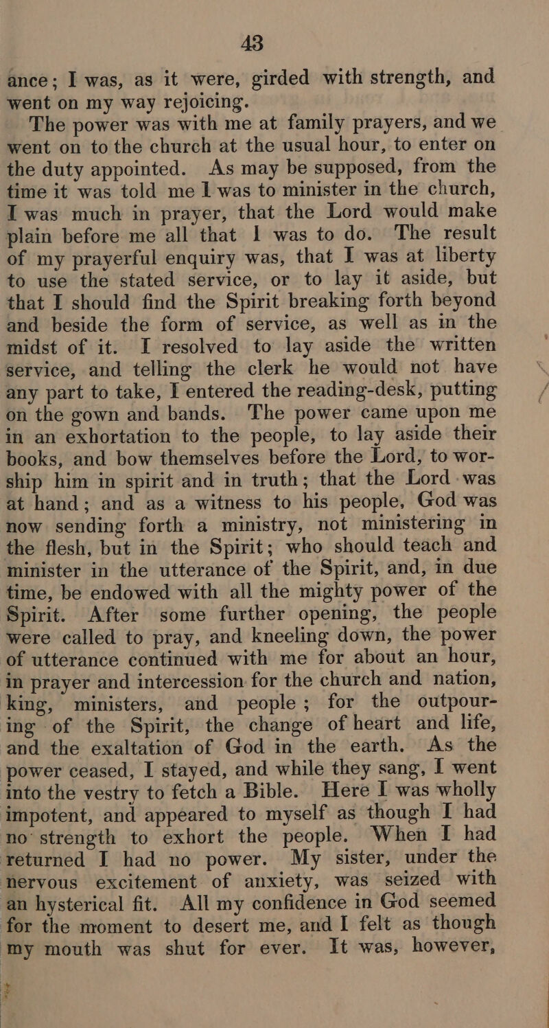 ance: I was, as it were, girded with strength, and went on my way rejoicing. The power was with me at family prayers, and we went on tothe church at the usual hour, to enter on the duty appointed. As may be supposed, from the time it was told me I was to minister in the church, I was much in prayer, that the Lord would make plain before me all that 1 was to do. The result of my prayerful enquiry was, that I was at liberty to use the stated service, or to lay it aside, but that I should find the Spirit breaking forth beyond and beside the form of service, as well as im the midst of it. I resolved to lay aside the written service, and telling the clerk he would not have any part to take, I entered the reading-desk, putting on the gown and bands. The power came upon me in an exhortation to the people, to lay aside their books, and bow themselves before the Lord, to wor- ship him in spirit and in truth; that the Lord -was at hand; and as a witness to his people, God was now sending forth a ministry, not ministering in the flesh, but in the Spirit; who should teach and minister in the utterance of the Spirit, and, in due time, be endowed with all the mighty power of the Spirit. After some further opening, the people were called to pray, and kneeling down, the power of utterance continued with me for about an hour, in prayer and intercession for the church and nation, king, ministers, and people; for the outpour- ing of the Spirit, the change of heart and life, and the exaltation of God in the earth. As the power ceased, I stayed, and while they sang, I went into the vestry to fetch a Bible. Here I was wholly impotent, and appeared to myself as though I had no strength to exhort the people. When I had returned I had no power. My sister, under the heryous excitement of anxiety, was seized with an hysterical fit. All my confidence in God seemed for the moment to desert me, and I felt as though ‘my mouth was shut for ever. It was, however, e aw