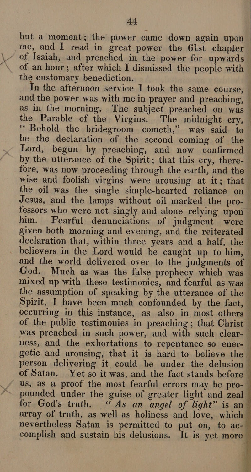 but a moment; the power came down again upon me, and I read in great power the 61st chapter ‘ of Isaiah, and preached in the power for upwards of an hour; after which I dismissed the people with the customary benediction. In the afternoon service I took the same course, and the power was with me in prayer and preaching, © as in the morning. The subject preached on was the Parable of the Virgins. The midnight cry, ‘“ Behold the bridegroom cometh,” was said to be the declaration of the second coming of the Lord, begun by preaching, and now confirmed by the utterance of the Spirit; that this cry, there- fore, was now proceeding through the earth, and the wise and foolish virgins were arousing at it; that the oil was the single simple-hearted reliance on Jesus, and the lamps without oil marked the pro- fessors who were not singly and alone relying upon — him. Fearful denunciations of judgment were given both morning and evening, and the reiterated declaration that, within three years and a half, the believers in the Lord would be caught up to him, and the world delivered over to the judgments of — God. Much as was the false prophecy which was — mixed up with these testimonies, and fearful as was the assumption of speaking by the utterance of the Spirit, I have been much confounded by the fact, — occurring in this instance, as also in most others of the public testimonies in preaching ; that Christ was preached in such power, and with such clear- | ness, and the exhortations to repentance so ener-_ getic and arousing, that it is hard to believe the person delivering it could be under the delusion — of Satan. Yet so it was, and the fact stands before — us, as a proof the most fearful errors may be pro-— pounded under the guise of greater light and zeal for God’s truth. ‘As an angel of light” is an array of truth, as well as holiness and love, which nevertheless Satan is permitted to put on, to ac-_ complish and sustain his delusions. It is yet more