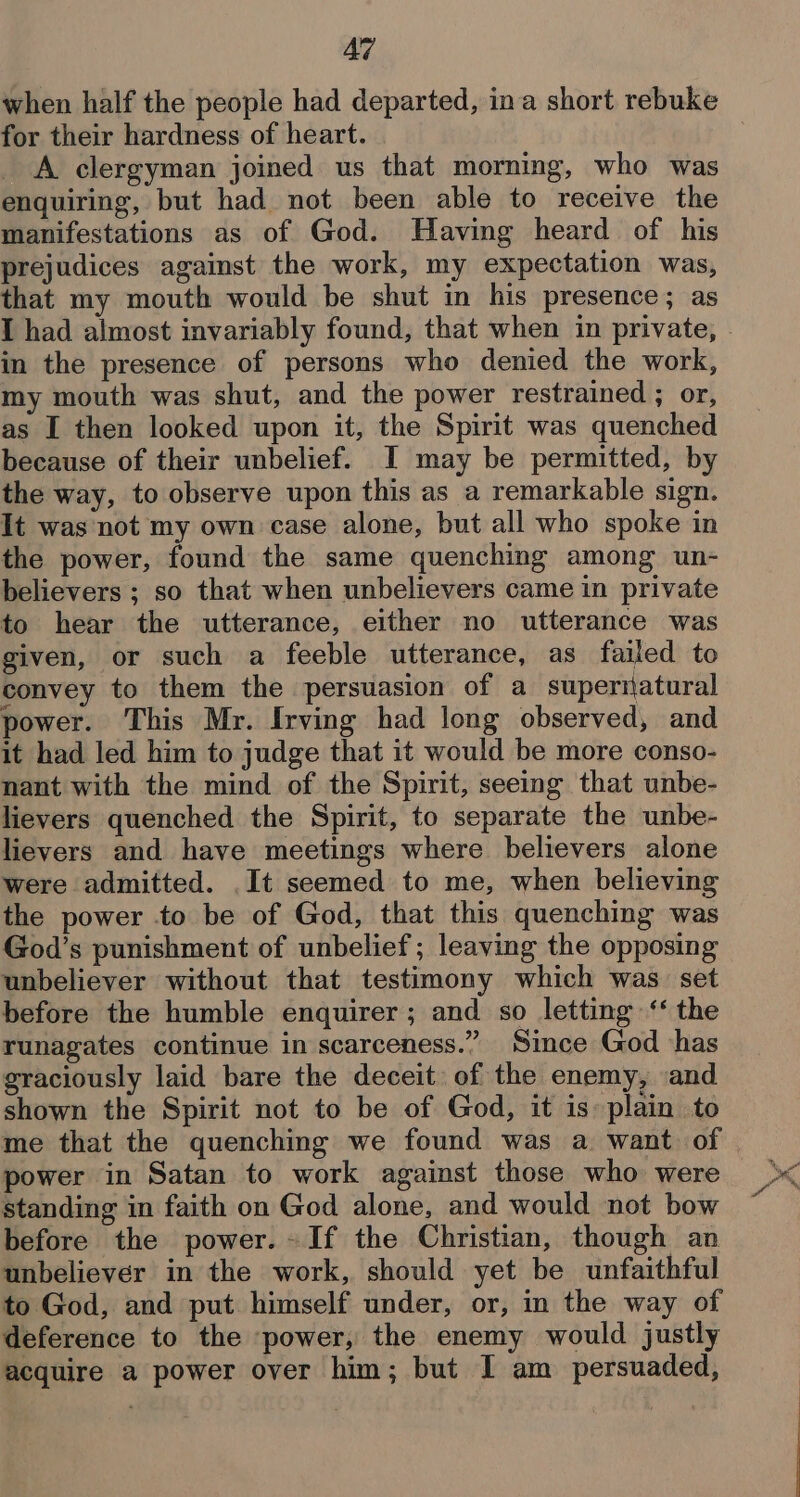 when half the people had departed, ina short rebuke for their hardness of heart. : A clergyman joined us that morning, who was enquiring, but had not been able to receive the manifestations as of God. Having heard of his prejudices against the work, my expectation was, that my mouth would be shut in his presence; as I had almost invariably found, that when in private, in the presence of persons who denied the work, my mouth was shut, and the power restrained ; or, as I then looked upon it, the Spirit was quenched because of their unbelief. I may be permitted, by the way, to observe upon this as a remarkable sign. It was not my own case alone, but all who spoke in the power, found the same quenching among un- believers ; so that when unbelievers came in private to hear the utterance, either no utterance was given, or such a feeble utterance, as failed to convey to them the persuasion of a superitatural power. This Mr. Irving had long observed, and it had led him to judge that it would be more conso- nant with the mind of the Spirit, seeing that unbe- lievers quenched the Spirit, to separate the unbe- lievers and have meetings where believers alone were admitted. .It seemed to me, when believing the power to be of God, that this quenching was God’s punishment of unbelief; leaving the opposing unbeliever without that testimony which was set before the humble enquirer; and so letting ‘‘ the runagates continue in scarceness.” Since God ‘has graciously laid bare the deceit. of the enemy, \and shown the Spirit not to be of God, it is: plain to me that the quenching we found was a want of power in Satan to work against those who were standing in faith on God alone, and would not bow before the power. If the Christian, though an unbeliever in the work, should yet be unfaithful to God, and put himself under, or, in the way of deference to the power, the enemy would justly acquire a power over him; but I am persuaded,