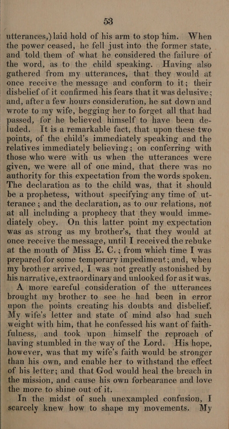 utterances,) laid hold of his arm to stop him. When the power ceased, he fell just into the former state, | and told them of what he considered the failure of the word, as to the child speaking. Having also gathered from my utterances, that they would at once receive the message and conform to it; their _ disbelief of it confirmed his fears that it was delusive ; and, after a few hours consideration, he sat down and wrote to my wife, begging her to forget all that had passed, for he believed himself to have been de- luded. It is a remarkable fact, that upon these two points, of the child’s immediately speaking and the relatives immediately believing; on conferring with those who were with us when the utterances were given, we were all of one mind, that there was no authority for this expectation from the words spoken. The declaration as to the child was, that it should be a prophetess, without specifying any time of ut- terance ; and the declaration, as to our relations, not at all including a prophecy that they would imme- diately obey. On this latter point my expectation was as strong as my brother’s, that they would at once receive the message, until I received the rebuke at the mouth of Miss E. C.; from which time I was prepared for some temporary impediment; and, when my brother arrived, I was not greatly astonished by his narrative, extraordinary and unlooked for as it was. A more ‘careful consideration of the utterances brought my brother to see he had been in error upon the points creating his doubts and disbelief. My wife’s letter and state of mind also had such weight with him, that he confessed his want of faith- fulness, and took upon himself the reproach of having stumbled in the way of the Lord. His hope, however, was that my wife’s faith would be stronger than his own, and enable her to withstand the effect of his letter; and that God would heal the breach in the mission, and cause his own forbearance and love the more to shine out of it, In the midst of such unexampled confusion, I scarcely knew how to shape my movements. My