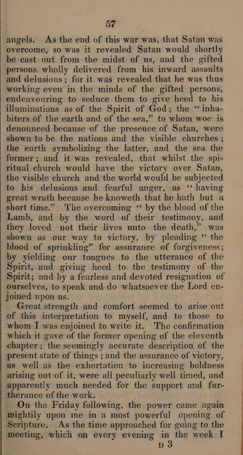 SY | angels. As the end of this war was, that Satan was overcome, so was it revealed Satan would shortly be cast out from the midst of us, and the gifted persons wholly delivered from his inward assaults and delusions; for it was revealed that he was thus working even in the minds of the gifted persons, endeavouring to seduce them to give heed to his illuminations as of the Spirit of God; the ‘ inha- biters of the earth and of the sea,” to whom woe is | denounced because of the presence of Satan, were | shown to be the nations and the visible churches ; the earth symbolizing the latter, and the sea the | former; and it was revealed, that whilst the spi- | ritual church would have the victory over Satan, | the visible church and the world would be subjected to his delusions and fearful anger, as ‘‘ having | great wrath because he knoweth that he hath but a short time.” The overcoming ‘‘ by the blood of the | Lamb, and by the word of their testimony, and they loved not their lives unto the death,” was | shown as our way to victory, by pleading “ the | blood of sprinkling” for assurance of forgiveness; | by yielding our tongues to the utterance of the | Spirit, and giving heed to the testimony of the | Spirit; and by a fearless and devoted resignation of | ourselves, to speak and do whatsoever the Lord en- | joined upon us. | Great strength and comfort seemed to arise out of this interpretation to myself, and to those to _ whom I was enjoined to write it. The confirmation | which it gave of the former opening of the eleventh | chapter; the seemingly accurate description of the | present state of things ; and the assurance of victory, as well as the exhortation to increasing boldness arising out of it, were all peculiarly well timed, and | apparently much needed for the support and fur- | therance of the work. On the Friday following, the power came again | mightily upon me in a most powerful opening of | Scripture. As the time approached for going to the | meeting, which on every evening in the week I : DS