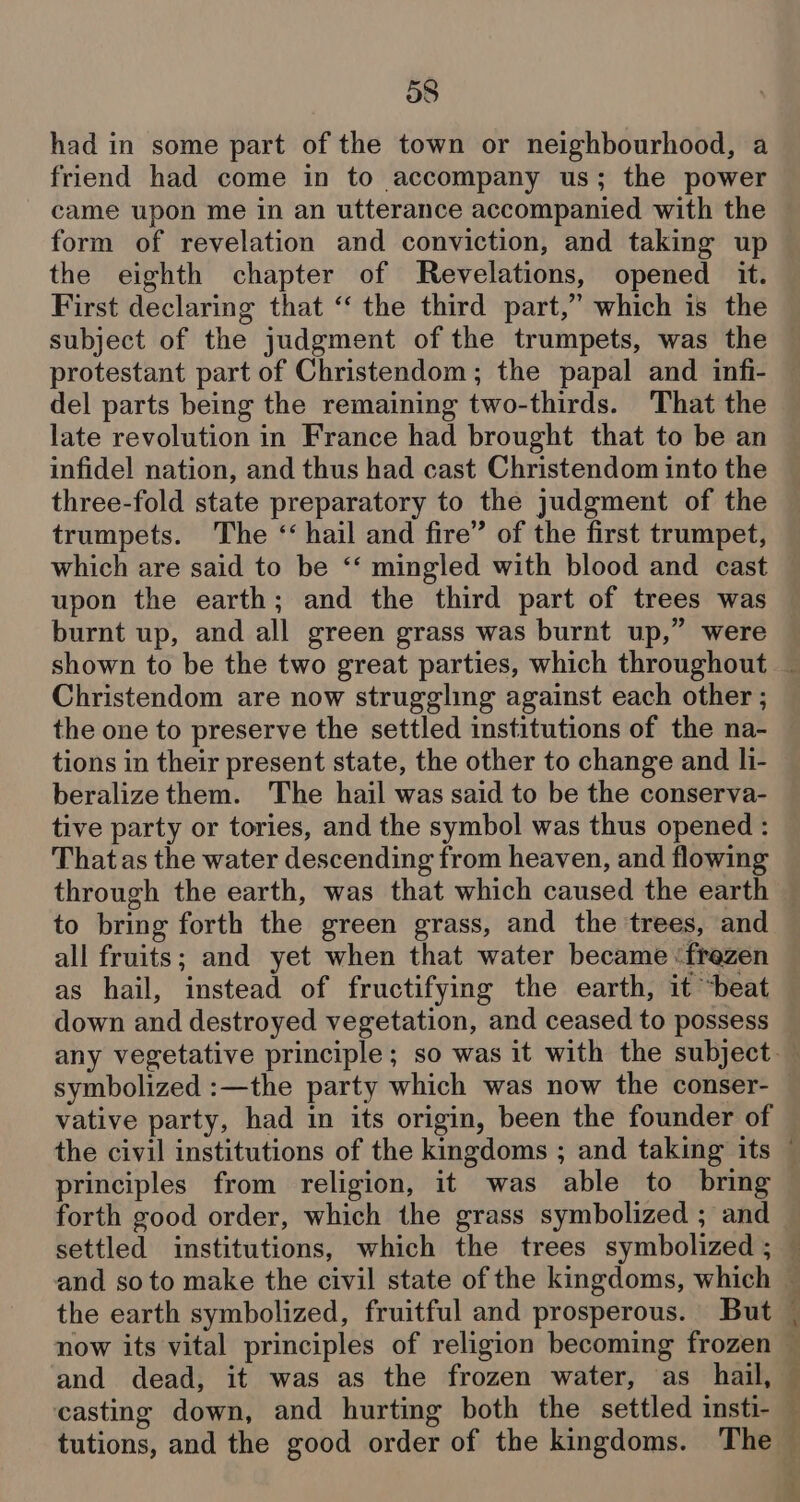 had in some part of the town or neighbourhood, a friend had come in to accompany us; the power came upon me in an utterance accompanied with the form of revelation and conviction, and taking up the eighth chapter of Revelations, opened it. First declaring that “‘ the third part,” which is the subject of the judgment of the trumpets, was the protestant part of Christendom; the papal and infi- del parts being the remaining two-thirds. That the late revolution in France had brought that to be an infidel nation, and thus had cast Christendom into the three-fold state preparatory to the judgment of the trumpets. The ‘hail and fire” of the first trumpet, which are said to be “‘ mingled with blood and cast upon the earth; and the third part of trees was burnt up, and all green grass was burnt up,” were Christendom are now struggling against each other ; the one to preserve the settled institutions of the na- tions in their present state, the other to change and li- beralize them. The hail was said to be the conserva- tive party or tories, and the symbol was thus opened : Thatas the water descending from heaven, and flowing through the earth, was that which caused the earth to bring forth the green grass, and the trees, and all fruits; and yet when that water became ‘frezen as hail, instead of fructifying the earth, it “beat down and destroyed vegetation, and ceased to possess symbolized :—the party which was now the conser- vative party, had in its origin, been the founder of principles from religion, it was able to bring forth good order, which the grass symbolized ; and the earth symbolized, fruitful and prosperous. But now its vital principles of religion becoming frozen and dead, it was as the frozen water, as hail, casting down, and hurting both the settled insti-
