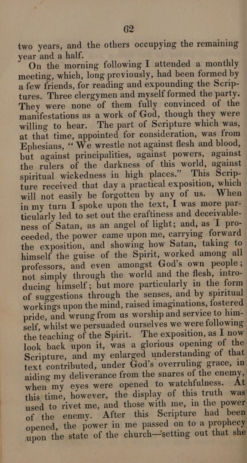 two years, and the others occupying the remaining year and a half. On the morning following I attended a monthly meeting, which, long previously, had been formed by a few friends, for reading and expounding the Scrip- tures. Three clergymen and myself formed the party. They were none of them fully convinced of the manifestations as a work of God, though they were willing to hear. The part of Scripture which was, at that time, appointed for consideration, was from Ephesians, ‘‘ We wrestle not against flesh and blood, but against principalities, against powers, against the rulers of the darkness of this world, against spiritual wickedness in high places.” This Scrip- ture received that day a practical exposition, which will not easily be forgotten by any of us. When in my turn I spoke upon the text, I was more par- ticularly led to set out the craftiness and deceivable- ness of Satan, as an angel of light; and, as I pro- ceeded, the power came upon me, carrying forward the exposition, and showing how Satan, taking to himself the guise of the Spirit, worked among all professors, and even amongst God’s own people; not simply through the world and the flesh, intro- ducing himself; but more particularly in the form of suggestions through the senses, and by spiritual workings upon the mind, raised imaginations, fostered pride, and wrung from us worship and service to him- self, whilst we persuaded ourselves we were following the teaching of the Spirit. The exposition, as I now look back upon it, was a glorious opening of the Scripture, and my enlarged understanding of that text contributed, under God’s overruling grace, in aiding my deliverance from the snares of the enemy, when my eyes were opened to watchfulness. At this time, however, the display of this truth was used to rivet me, and those with me, in the power of the enemy. After this Scripture had_ been opened, the power in me passed on to a prophecy upon the state of the church—setting out that she