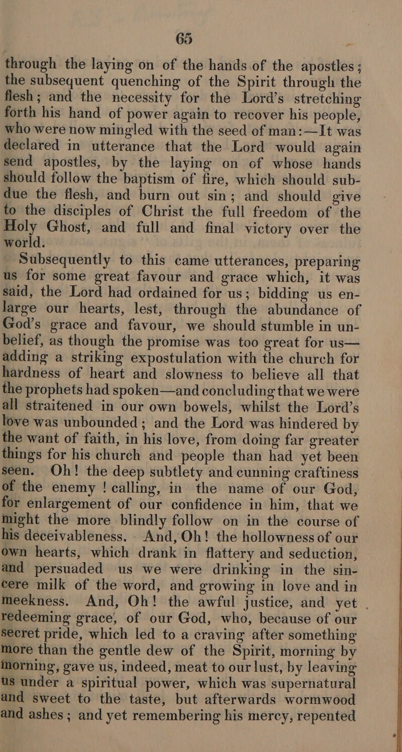 through the laying on of the hands of the apostles ; the subsequent quenching of the Spirit through the flesh; and the necessity for the Lord’s stretching forth his hand of power again to recover his people, who were now mingled with the seed of man:—It was declared in utterance that the Lord would again send apostles, by the laying on of whose hands should follow the baptism of fire, which should sub- due the flesh, and burn out sin; and should give to the disciples of Christ the full freedom of the Holy Ghost, and full and final victory over the world. Subsequently to this came utterances, preparing us for some great favour and grace which, it was said, the Lord had ordained for us; bidding us en- large our hearts, lest, through the abundance of God’s grace and favour, we should stumble in un- belief, as though the promise was too great for us— adding a striking expostulation with the church for hardness of heart and slowness to believe all that the prophets had spoken—and concluding that we were all straitened in our own bowels, whilst the Lord’s love was unbounded ; and the Lord was hindered by the want of faith, in his love, from doing far greater things for his church and people than had yet been seen. Oh! the deep subtlety and cunning craftiness of the enemy ! calling, in the name of our God, for enlargement of our confidence in him, that we might the more blindly follow on in the course of his deceivableness. And, Oh! the hollowness of our own hearts, which drank in flattery and seduction, and persuaded us we were drinking in the sin- cere milk of the word, and growing in love and in meekness. And, Oh! the awful justice, and yet . redeeming grace, of our God, who, because of our secret pride, which led to a craving after something more than the gentle dew of the Spirit, morning by ihorning, gave us, indeed, meat to our lust, by leaving us under a spiritual power, which was supernatural and sweet to the taste, but afterwards wormwood and ashes ; and yet remembering his mercy, repented