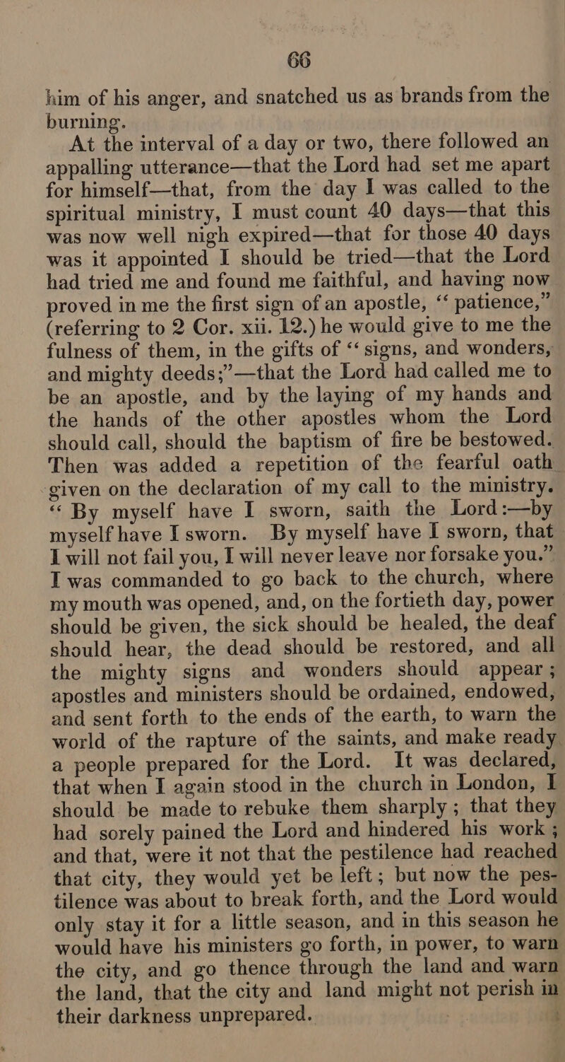 him of his anger, and snatched us as brands from the burning. At the interval of a day or two, there followed an appalling utterance—that the Lord had set me apart for himself—that, from the day I was called to the spiritual ministry, I must count 40 days—that this was now well nigh expired—that for those 40 days was it appointed I should be tried—that the Lord had tried me and found me faithful, and having now proved in me the first sign of an apostle, ‘‘ patience,” (referring to 2 Cor. xii. 12.) he would give to me the fulness of them, in the gifts of “‘ signs, and wonders, and mighty deeds;’—that the Lord had called me to be an apostle, and by the laying of my hands and the hands of the other apostles whom the Lord should call, should the baptism of fire be bestowed. Then was added a repetition of the fearful oath given on the declaration of my call to the ministry. « By myself have I sworn, saith the Lord:—by myself have Isworn. By myself have I sworn, that I will not fail you, I will never leave nor forsake you.” I was commanded to go back to the church, where my mouth was opened, and, on the fortieth day, power should be given, the sick should be healed, the deaf should hear, the dead should be restored, and all the mighty signs and wonders should appear ; apostles and ministers should be ordained, endowed, and sent forth to the ends of the earth, to warn the world of the rapture of the saints, and make ready a people prepared for the Lord. It was declared, that when I again stood in the church in London, I should be made to rebuke them sharply ; that they had sorely pained the Lord and hindered his work ; and that, were it not that the pestilence had reached that city, they would yet be left; but now the pes- tilence was about to break forth, and the Lord would only stay it for a little season, and in this season he would have his ministers go forth, in power, to warn the city, and go thence through the land and warn the land, that the city and land might not perish im their darkness unprepared. oe :