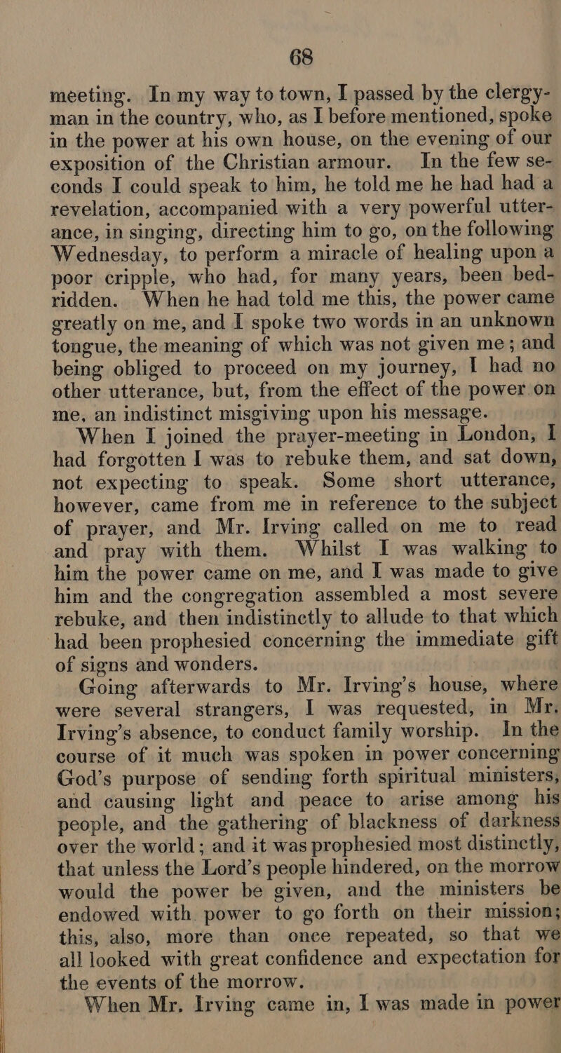 meeting. In my way to town, I passed by the clergy- man in the country, who, as I before mentioned, spoke in the power at his own house, on the evening of our exposition of the Christian armour. In the few se- conds I could speak to him, he told me he had had a revelation, accompanied with a very powerful utter- ance, in singing, directing him to go, on the following Wednesday, to perform a miracle of healing upon a poor cripple, who had, for many years, been bed- ridden. When he had told me this, the power came greatly on me, and I spoke two words in an unknown tongue, the meaning of which was not given me; and being obliged to proceed on my journey, I had no other utterance, but, from the effect of the power on me, an indistinct misgiving upon his message. When I joined the prayer-meeting in London, I had forgotten I was to rebuke them, and sat down, not expecting to speak. Some short utterance, however, came from me in reference to the subject of prayer, and Mr. Irving called on me to read and pray with them. Whilst I was walking to him the power came on me, and I was made to give him and the congregation assembled a most severe rebuke, and then indistinctly to allude to that which of signs and wonders. Going afterwards to Mr. Irving’s house, where were several strangers, I was requested, in Mr. Irving’s absence, to conduct family worship. In the course of it much was spoken in power concerning God’s purpose of sending forth spiritual ministers, and causing light and peace to arise among his people, and the gathering of blackness of darkness over the world; and it was prophesied most distinctly, that unless the Lord’s people hindered, on the morrow would the power be given, and the ministers be endowed with power to go forth on their mission; this, also, more than once repeated, so that we all looked with great confidence and expectation for the events of the morrow. When Mr, Irving came in, l was made in power