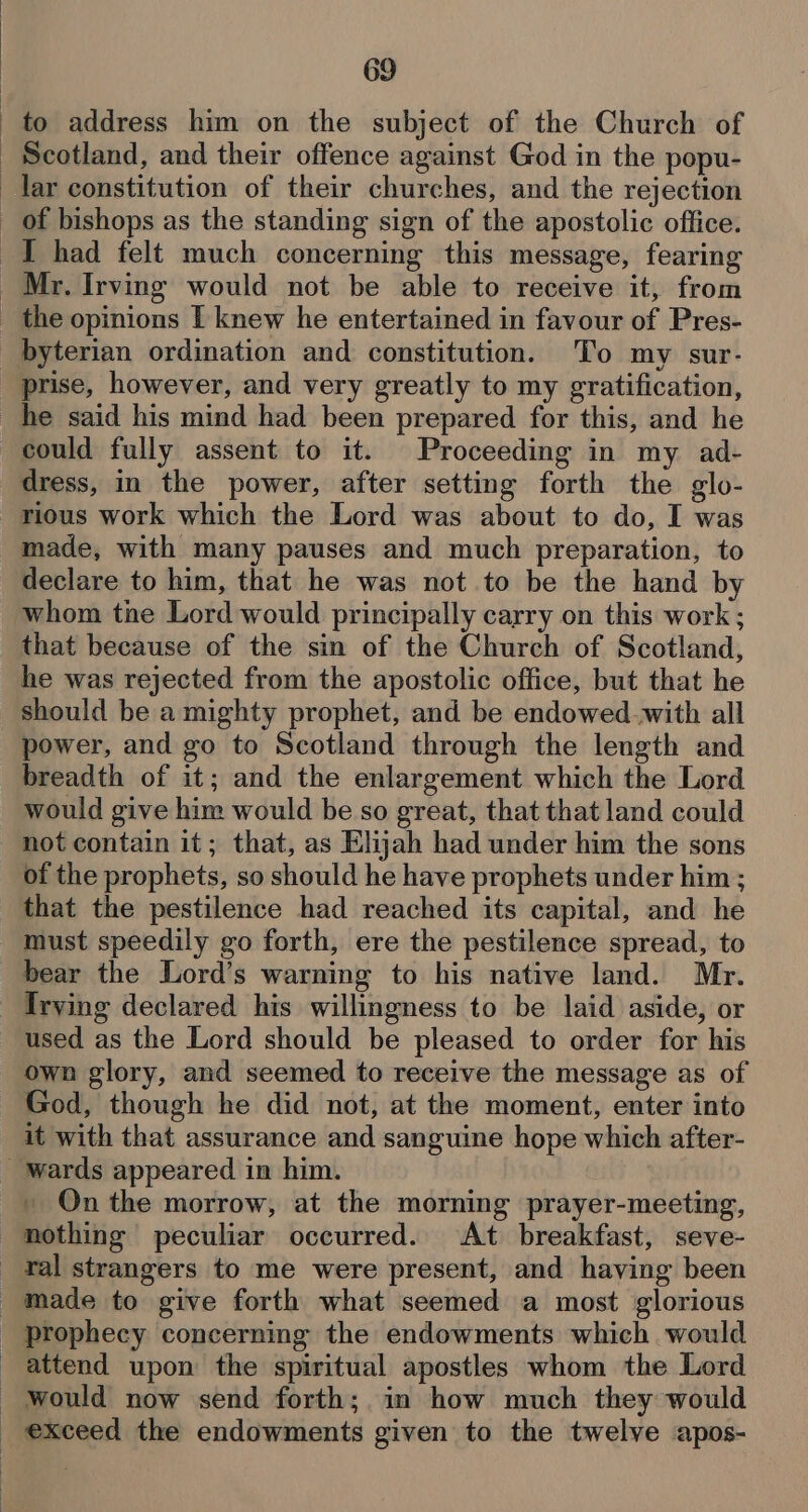 to address him on the subject of the Church of Scotland, and their offence against God in the popu- lar constitution of their churches, and the rejection _ of bishops as the standing sign of the apostolic office. I had felt much concerning this message, fearing Mr. Irving would not be able to receive it, from _ the opinions I knew he entertained in favour of Pres- byterian ordination and constitution. To my sur- prise, however, and very greatly to my gratification, he said his mind had been prepared for this, and he could fully assent to it. Proceeding in my ad- dress, in the power, after setting forth the glo- rious work which the Lord was about to do, I was made, with many pauses and much preparation, to declare to him, that he was not to be the hand by whom the Lord would principally carry on this work ; that because of the sin of the Church of Scotland, he was rejected from the apostolic office, but that he should be a mighty prophet, and be endowed.with all power, and go to Scotland through the length and breadth of it; and the enlargement which the Lord would give him would be so great, that that land could not contain it; that, as Elijah had under him the sons of the prophets, so should he have prophets under him ; that the pestilence had reached its capital, and he must speedily go forth, ere the pestilence spread, to bear the Lord’s warning to his native land. Mr. Irving declared his willingness to be laid aside, or used as the Lord should be pleased to order for his own glory, and seemed to receive the message as of God, though he did not, at the moment, enter into it with that assurance and sanguine hope which after- wards appeared in him. . On the morrow, at the morning prayer-meeting, nothing peculiar occurred. At breakfast, seve- _ ral strangers to me were present, and having been made to give forth what seemed a most glorious _ prophecy concerning the endowments which would attend upon the spiritual apostles whom the Lord would now send forth; in how much they would _ exceed the endowments given to the twelve apos-