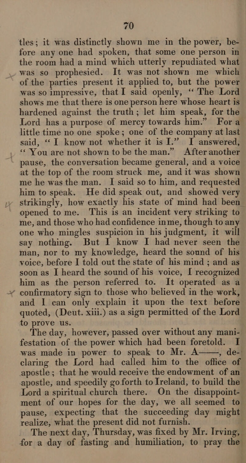 tles; it was distinctly shown me in the power, be- fore any one had spoken, that some one person in the room had a mind which utterly repudiated what _ was so prophesied. It was not shown me which of the parties present it applied to, but the power was so impressive, that I said openly, ‘‘ The Lord shows me that there is one person here whose heart is hardened against the truth; let him speak, for the Lord has a purpose of mercy towards him.” Fora little time no one spoke; one of the company at last said, ‘‘ 1 know not whether it is I.” I answered, ‘« You are not shown to be the man.” After another pause, the conversation became general, and a voice at the top of the room struck me, and it was shown me he was the man. [I said so to him, and requested him to speak. He did speak out, and showed very strikingly, how exactly his state of mind had been opened tome. ‘This is an incident very striking to me, and those who had confidence inme, though to any one who mingles suspicion in his judgment, it will say nothing. But I know I had never seen the man, nor to my knowledge, heard the sound of his voice, before I told out the state of his mind ; and as soon as I heard the sound of his voice, I recognized him as the person referred to. It operated as a ¥ confirmatory sign to those who believed in the work, and I can only explain it upon the text before quoted, (Deut. xiii.) as a sign permitted of the Lord to prove us. The day, however, passed over without any mani- festation of the power which had been foretold. I was made in power to speak to Mr. A , de- claring the Lord had called him to the office of apostle; that he would receive the endowment of an apostle, and speedily go forth to Ireland, to build the Lord a spiritual church there. On the disappoint- ment of our hopes for the day, we all seemed to pause, expecting that the succeeding day might realize, what the present did not furnish. The next day, Thursday, was fixed by Mr. Irving, for a day of fasting and humiliation, to pray the