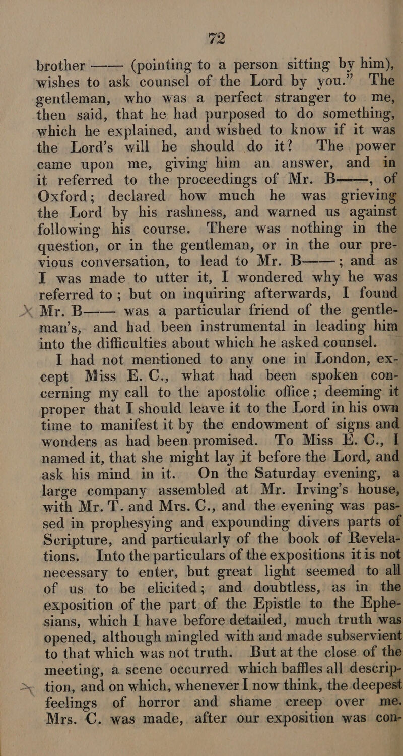 brother —— (pointing to a person sitting by him), wishes to ask counsel of the Lord by you.” The gentleman, who was a perfect stranger to me, then said, that he had purposed to do something, which he explained, and wished to know if it was the Lord’s will he should do it? The. power came upon me, giving him an answer, and in it referred to the proceedings of Mr. B , of Oxford; declared how much he was grieving the Lord by his rashness, and warned us against following his course. There was nothing in the question, or in the gentleman, or in the our pre- vious conversation, to lead to Mr. B ; and as I was made to utter it, I wondered why he was referred to; but on inquiring afterwards, I found Vy man’s, and had been instrumental in leading him into the difficulties about which he asked counsel. — I had not mentioned to any one in London, ex- cept Miss E.C., what had been spoken con- cerning my call to the apostolic office; deeming it proper that I should leave it to the Lord in his own time to manifest it by the endowment of signs and wonders as had been. promised. To Miss E. C., I named it, that she might lay it before the Lord, and ask his mind in it. On the Saturday evening, a large company assembled at Mr. Irving’s house, with Mr. T. and Mrs. C., and the evening was pas- sed in prophesying and expounding divers parts of Scripture, and particularly of the book of Revela- tions. Into the particulars of the expositions itis not necessary to enter, but great light seemed to all of us to be elicited; and doubtless, as in the exposition of the part of the Epistle to the Ephe- sians, which I have before detailed, much truth was opened, although mingled with and made subservient to that which was not truth. But at the close of the meeting, a scene occurred which baffles all descrip- tion, and on which, whenever I now think, the deepest feelings of horror and shame creep over me. Mrs. C. was made, after our exposition was con-