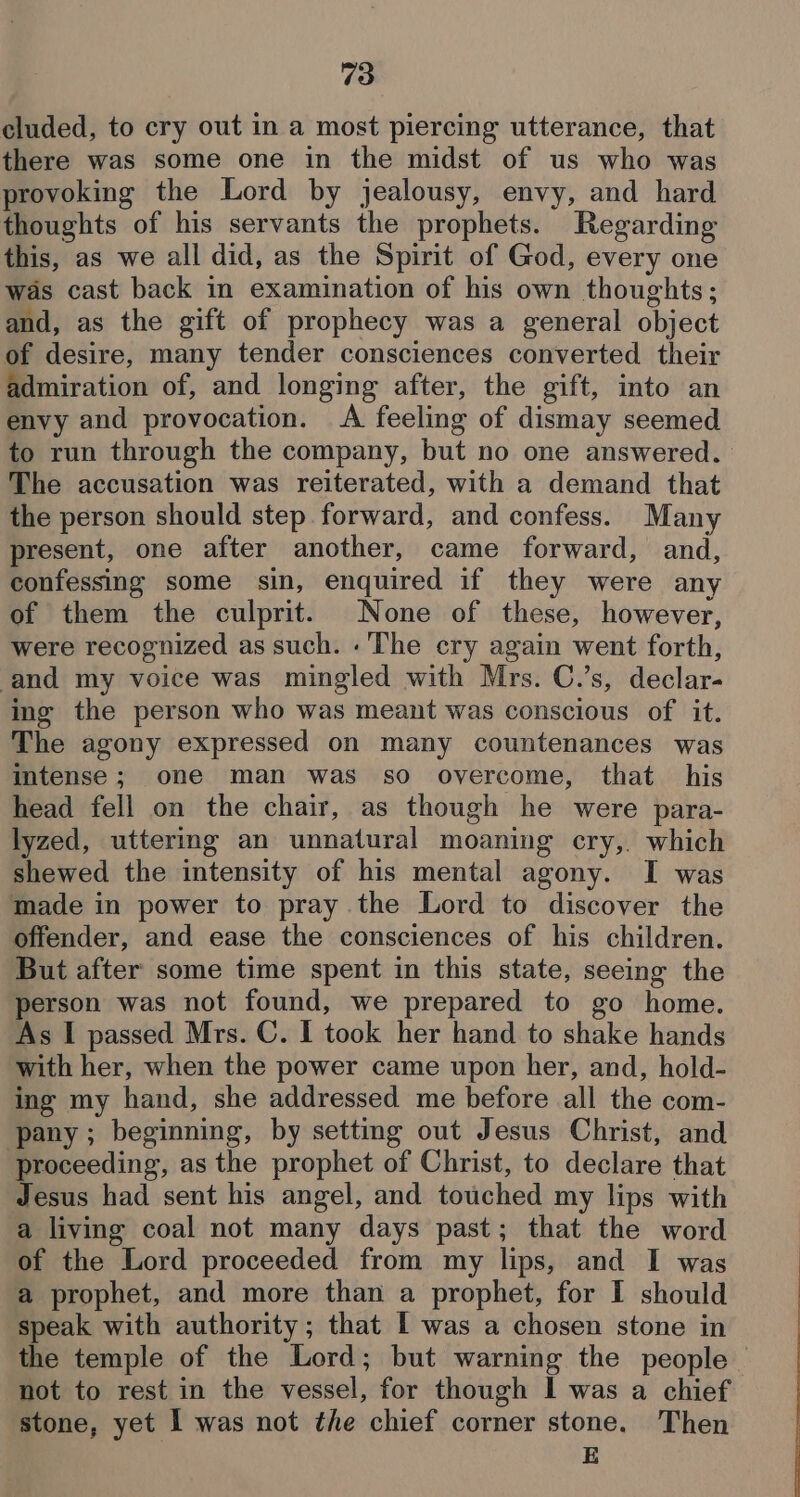 cluded, to cry out in a most piercing utterance, that there was some one in the midst of us who was provoking the Lord by jealousy, envy, and hard thoughts of his servants the prophets. Regarding this, as we all did, as the Spirit of God, every one was cast back in examination of his own thoughts; and, as the gift of prophecy was a general object of desire, many tender consciences converted their admiration of, and longing after, the gift, into an envy and provocation. &lt;A feeling of dismay seemed to run through the company, but no one answered. The accusation was reiterated, with a demand that the person should step forward, and confess. Many present, one after another, came forward, and, confessing some sin, enquired if they were any of them the culprit. None of these, however, were recognized as such. .' The cry again went forth, ‘and my voice was mingled with Mrs. C.’s, declar- ing the person who was meant was conscious of it. The agony expressed on many countenances was intense; one man was so overcome, that his head fell on the chair, as though he were para- lyzed, uttering an unnatural moaning cry, which shewed the intensity of his mental agony. I was made in power to pray the Lord to discover the offender, and ease the consciences of his children. But after some time spent in this state, seeing the person was not found, we prepared to go home. As I passed Mrs. C. I took her hand to shake hands with her, when the power came upon her, and, hold- ing my hand, she addressed me before all the com- ‘pany; beginning, by setting out Jesus Christ, and proceeding, as the prophet of Christ, to declare that Jesus had sent his angel, and touched my lips with a living coal not many days past; that the word of the Lord proceeded from my lips, and I was a prophet, and more than a prophet, for I should speak with authority; that I was a chosen stone in the temple of the Lord; but warning the people — not to rest in the vessel, for though I was a chief stone, yet I was not the chief corner stone. Then E