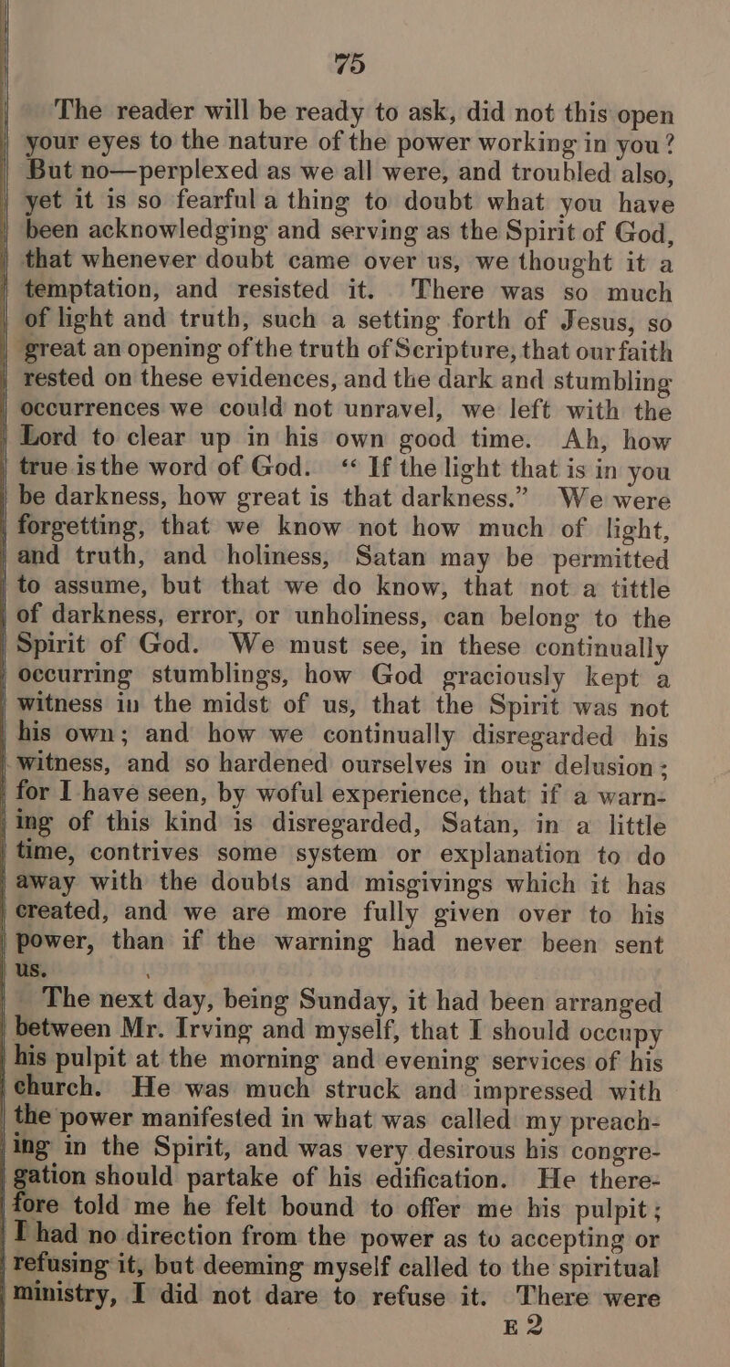 The reader will be ready to ask, did not this open | your eyes to the nature of the power working in you? | But no—perplexed as we all were, and troubled also, _ yet it is so fearful a thing to doubt what you have | been acknowledging and serving as the Spirit of God, | that whenever doubt came over us, we thought it a | temptation, and resisted it. There was so much | of light and truth, such a setting forth of Jesus, so | great an opening of the truth of Scripture, that our faith | rested on these evidences, and the dark and stumbling | Occurrences we could not unravel, we left with the | Lord to clear up in his own good time. Ah, how | true isthe word of God. “ If the light that is in you | be darkness, how great is that darkness.” We were | forgetting, that we know not how much of light, | and truth, and holiness, Satan may be permitted | to assume, but that we do know, that not a tittle | of darkness, error, or unholiness, can belong to the | Spirit of God. We must see, in these continually | Occurring stumblings, how God graciously kept a | witness in the midst of us, that the Spirit was not his own; and how we continually disregarded his | witness, and so hardened ourselves in our delusion: | for I have seen, by woful experience, that if a warn: |ing of this kind is disregarded, Satan, in a little | time, contrives some system or explanation to do | away with the doubts and misgivings which it has | created, and we are more fully given over to his | power, than if the warning had never been sent us. |. The next day, being Sunday, it had been arranged between Mr. Irving and myself, that I should oceupy _ his pulpit at the morning and evening services of his ‘church. He was much struck and impressed with | the power manifested in what was called my preach- |ing in the Spirit, and was very desirous his congre- gation should partake of his edification. He there- ore told me he felt bound to offer me his pulpit; Thad no direction from the power as to accepting or | Tefusing it, but deeming myself called to the spiritual ‘Ministry, I did not dare to refuse it. om were . E