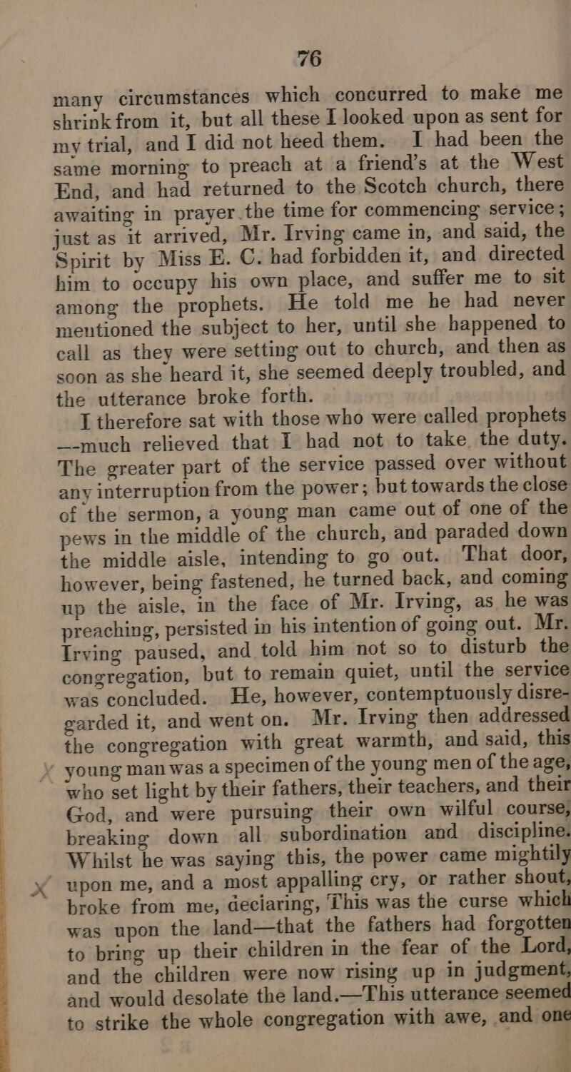 many circumstances which concurred to make me shrink from it, but all these I looked upon as sent for my trial, and I did not heed them. I had been the same morning to preach at a friend’s at the West End, and had returned to the Scotch church, there awaiting in prayer.the time for commencing service ; just as it arrived, Mr. Irving came in, and said, the Spirit by Miss E. C. had forbidden it, and directed him to occupy his own place, and suffer me to sit among the prophets. He told me he had never mentioned the subject to her, until she happened to call as they were setting out to church, and then as soon as she heard it, she seemed deeply troubled, and the utterance broke forth. I therefore sat with those who were called prophets _-much relieved that I had not to take the duty. The greater part of the service passed over without any interruption from the power; but towards the close of the sermon, a young man came out of one of the pews in the middle of the church, and paraded down the middle aisle, intending to go out. That door, however, being fastened, he turned back, and coming up the aisle, in the face of Mr. Irving, as he was preaching, persisted in his intention of going out. Mr. Irving paused, and told him not so to disturb the congregation, but to remain quiet, until the service was concluded. He, however, contemptuously disre- garded it, and went on. Mr. Irving then addressed the congregation with great warmth, and said, this God, and were pursuing their own wilful course, breaking down all subordination and discipline. Whilst he was saying this, the power came mightily broke from me, deciaring, This was the curse which was upon the land—that the fathers had forgotten to bring up their children in the fear of the Lord, and the children were now rising up in judgment, and would desolate the land.—This utterance seemed to strike the whole congregation with awe, and one