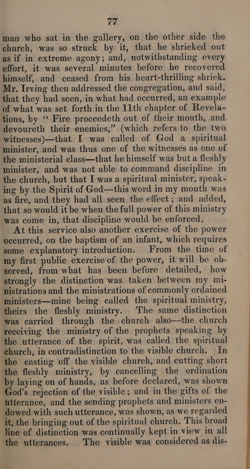 man who sat in the gallery, on the other side the church, was so struck by it, that he shrieked out as if in extreme agony; and, notwithstanding every effort, it was several minutes before he recovered himself, and ceased from his heart-thrilling shriek. Mr. Irving then addressed the congregation, and said, that they had seen, in what had occurred, an example of what was set forth in the 11th chapter of Revela- tions, by ‘‘ Fire proceedeth out of their mouth, and devoureth their enemies,” (which refers to the two witnesses)—that [I was called of God a spiritual minister, and was thus one of the witnesses as one of the ministerial class—that he himself was but a fleshly minister, and was not able to command discipline in the church, but that I was a spiritual minister, speak- ing by the Spirit of God—this word in my mouth was as fire, and they had all seen the effect ; and added, that so would it be when the full power of this ministry was come in, that discipline would be enforced. At this service also another exercise of the power occurred, on the baptism of an infant, which requires some explanatory introduction. From the time of my first public exercise of the power, it will be ob- served, from what has been before detailed, how strongly the distinction was taken between my mi- nistrations and the ministrations of commonly ordained ministers—mine being called the spiritual ministry, theirs the fleshly ministry. The same distinction was carried through the church also—the church receiving the ministry of the prophets speaking by the utterance of the spirit, was called the spiritual church, in contradistinction to the visible church. In ‘the casting off the visible church, and cutting short the fleshly ministry, by cancelling the ordination by laying on of hands, as before declared, was shown God’s rejection of the visible; and in the gifts of the utterance, and the sending prophets and ministers en- dowed with such utterance, was shown, as we regarded it, the bringing out of the spiritual church. This broad line of distinction was continually kept in view in all the utterances. The visible was considered as dis-