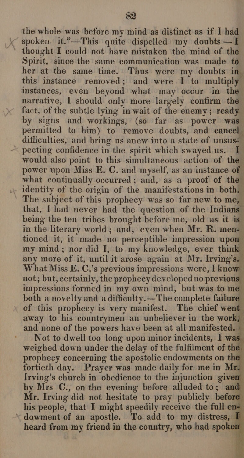the whole was before my mind as distinct as if I had « spoken. it.”—This quite dispelled: my doubts —E ' thought I could not have mistaken the mind of the Spirit, since the same communication was made to her at the same time. Thus were my doubts in this instance removed; and were I to multiply istances, even beyond what may occur in the narrative, | should only more largely confirm the fact, of the subtle lying in wait of the enemy; ready by signs and workings, (so far as power was permitted to him) to remove doubts, and cancel_ difficulties, and bring us anew into a state of unsus- pecting confidence in the spirit which swayed.us. I would also point to this simultaneous action of the power upon Miss E. C. and myself, as an instance of what continually occurred; and, as a proof of the The subject of this prophecy was so far new to me, that, I had never had the question of the Indians _ being the ten tribes brought before me, old as it is in the literary world; and, even when Mr. R. men- tioned it, it made no perceptible impression upon my mind; nor did I, to my knowledge, ever think any more ‘of it, until it arose again at Mr. Irving’ Sa W hat Miss E. C.’s previous impressions were, I know not; but, certainly, the prophecy developed no previous impressions formed in my own mind, but was to me both a novelty and a difficulty.—The complete failure of this prophecy is very manifest. The chief went away to his countrymen an unbeliever in the work, and none of the powers have been at all manifested. » Not to dwell too long upon minor incidents, I w weighed down under the delay of the fulfilment of the prophecy concerning the apostolic endowments on the fortieth day. Prayer was made daily for me in Mr. Irving’s church in obedience to the injunction given by Mrs C., on the evening before alluded to; and Mr. Irving did not hesitate to pray publicly before his people, that I might speedily receive the full en- * dowment of an apostle. To add to my distress, PE heard from my friend in the country, who had spoken