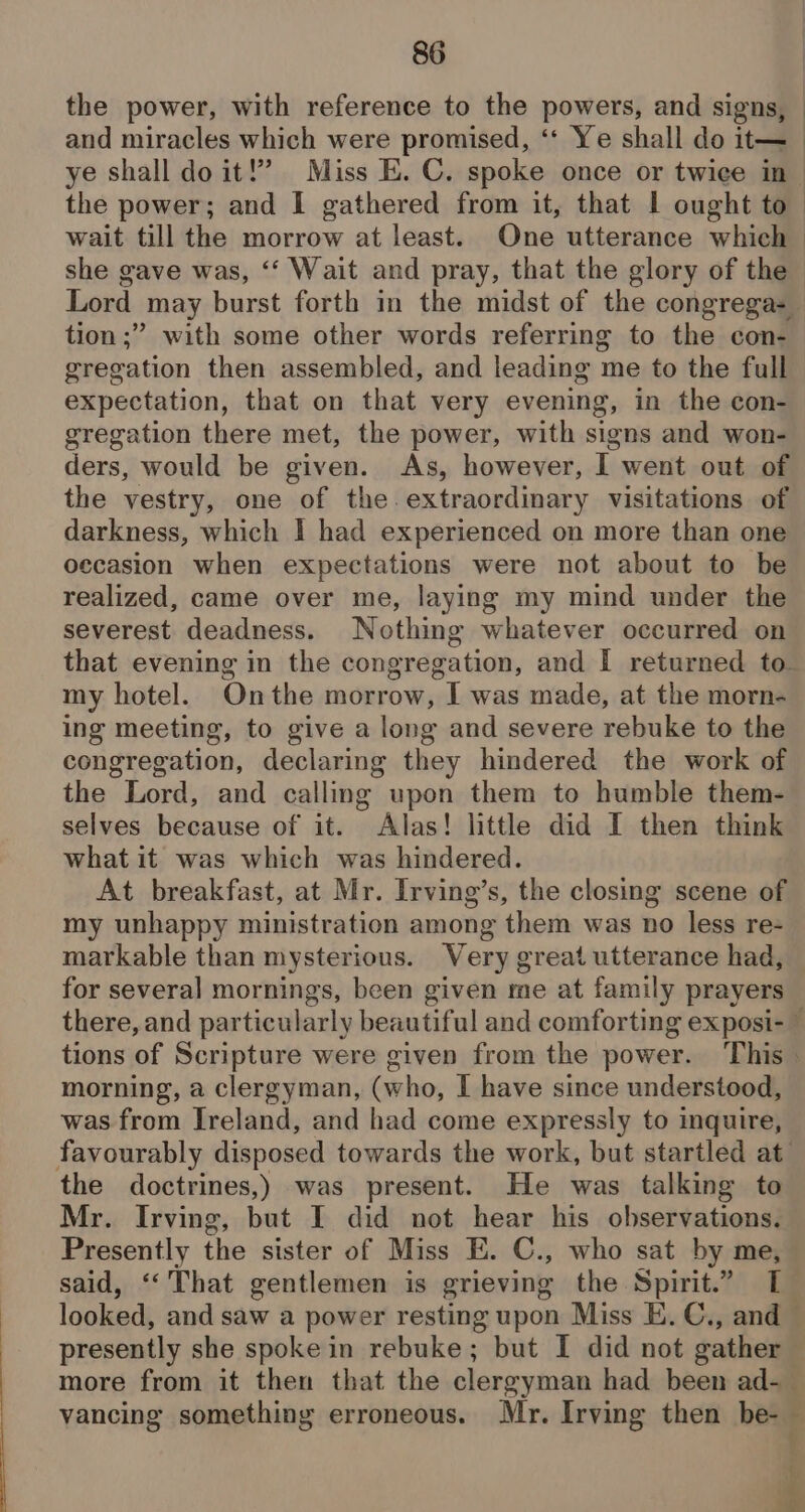 she gave was, ‘‘ Wait and pray, that the glory of the tion ;” with some other words referring to the con- gregation then assembled, and leading me to the full expectation, that on that very evening, in the con- gregation there met, the power, with signs and won- ders, would be given. As, however, I went out of the vestry, one of the.extraordinary visitations of darkness, which I had experienced on more than one occasion when expectations were not about to be realized, came over me, laying my mind under the severest deadness. Nothing whatever occurred on my hotel. Onthe morrow, I was made, at the morn- ing meeting, to give a long and severe rebuke to the congregation, declaring they hindered the work of the Lord, and calling upon them to humble them- selves because of it. Alas! little did I then think what it was which was hindered. At breakfast, at Mr. Irving’s, the closing scene of my unhappy ministration among them was no less re- markable than mysterious. Very great utterance had, for several mornings, been given me at family prayers morning, a clergyman, (who, I have since understood, was from Ireland, and had come expressly to inquire, the doctrines,) was present. He was talking to Mr. Irving, but I did not hear his observations. Presently the sister of Miss E. C., who sat by me, said, ‘That gentlemen is grieving the Spirit.” [ presently she spoke in rebuke; but I did not gather vancing something erroneous. Mr. Irving then be- =
