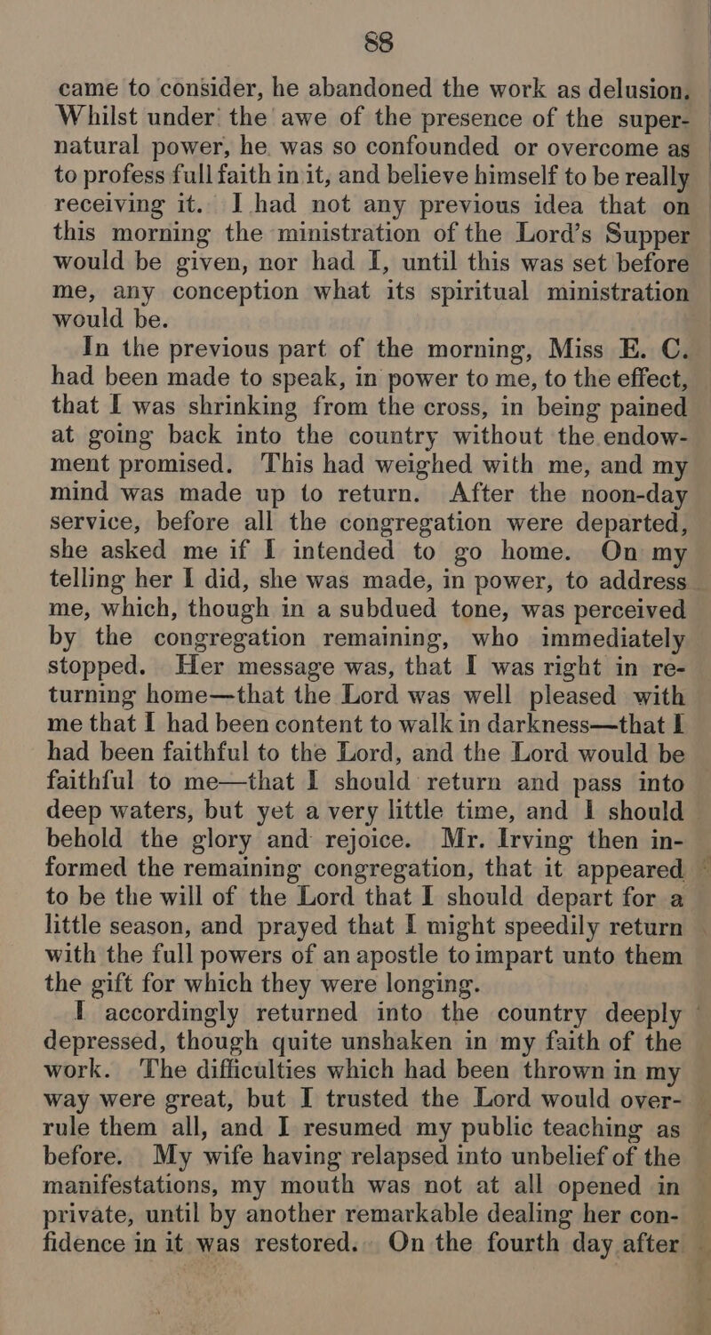 came to consider, he abandoned the work as delusion. Whilst under’ the awe of the presence of the super- : | | | me, any conception what its spiritual ministration would be. In the previous part of the morning, Miss E. C. had been made to speak, in power to me, to the effect, that I was shrinking from the cross, in being pained at going back into the country without the endow- ment promised. This had weighed with me, and my mind was made up to return. After the noon-day service, before all the congregation were departed, she asked me if I intended to go home. On my me, which, though in a subdued tone, was perceived by the congregation remaining, who immediately stopped. Her message was, that I was right in re- turning home—that the Lord was well pleased with me that I had been content to walk in darkness—that I had been faithful to the Lord, and the Lord would be faithful to me—that I should return and pass into behold the glory and rejoice. Mr. Irving then in- to be the will of the Lord that I should depart for a af with the full powers of an apostle toimpart unto them the gift for which they were longing. depressed, though quite unshaken in my faith of the work. ‘The difficulties which had been thrown in my rule them all, and I resumed my public teaching as before. My wife having relapsed into unbelief of the manifestations, my mouth was not at all opened in private, until by another remarkable dealing her con- fidence in it was restored. On the fourth day after 7 ‘ &amp; mg a