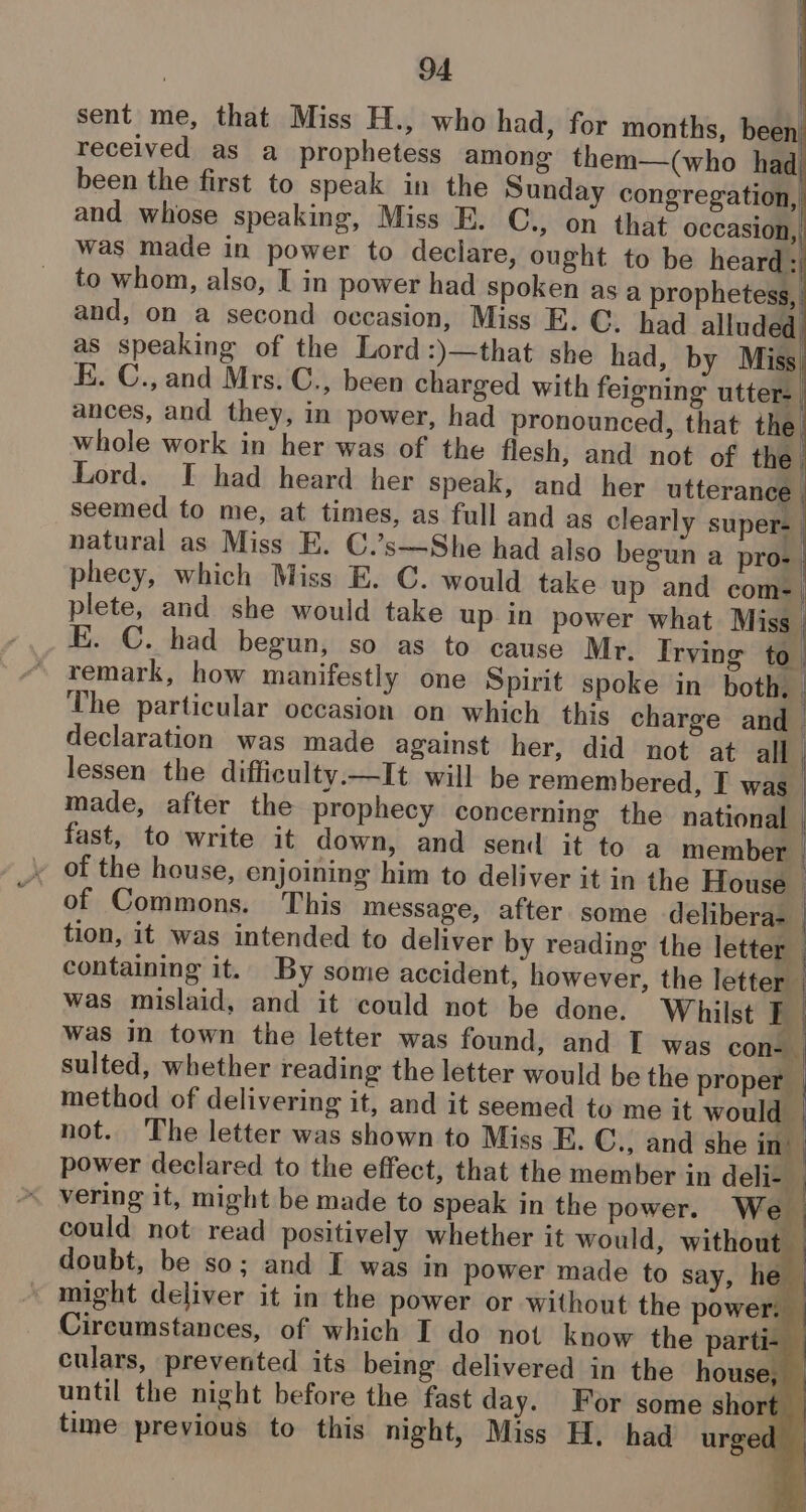 sent me, that Miss H., who had, for months, been received as a_prophetess among them—(who had was made in power to declare, ought to be heard: to whom, also, I in power had spoken as a prophetess, and, on a second occasion, Miss E. C. had alluded as speaking of the Lord:)—that she had, by Miss E. C., and Mrs. C., been charged with feigning utter-_ ances, and they, in power, had pronounced, that the whole work in her was of the flesh, and not of the phecy, which Miss E. C. would take up and com- plete, and she would take up in power what Miss E. C. had begun, so as to cause Mr. Irving to_ remark, how manifestly one Spirit spoke in both, . The particular occasion on which this charge and declaration was made against her, did not at all | lessen the difficulty.—It will be remembered, I was made, after the prophecy concerning the national | fast, to write it down, and send it to a member | , of the house, enjoining him to deliver it in the House | of Commons. This message, after some delibera- | tion, it was intended to deliver by reading the letter | containing it. By some accident, however, the lettem was mislaid, and it could not be done. Whilst Ki was in town the letter was found, and T was cons sulted, whether reading the letter would be the proper , method of delivering it, and it seemed to me it would . power declared to the effect, that the member in deli- _ vering it, might be made to speak in the power. We could not read positively whether it would, without — doubt, be so; and I was in power made to say, he — might deliver it in the power or without the power. Circumstances, of which IT do not know the parti- . culars, prevented its being delivered in the house, until the night before the fast day. For some short _ time previous to this night, Miss H. had urged —