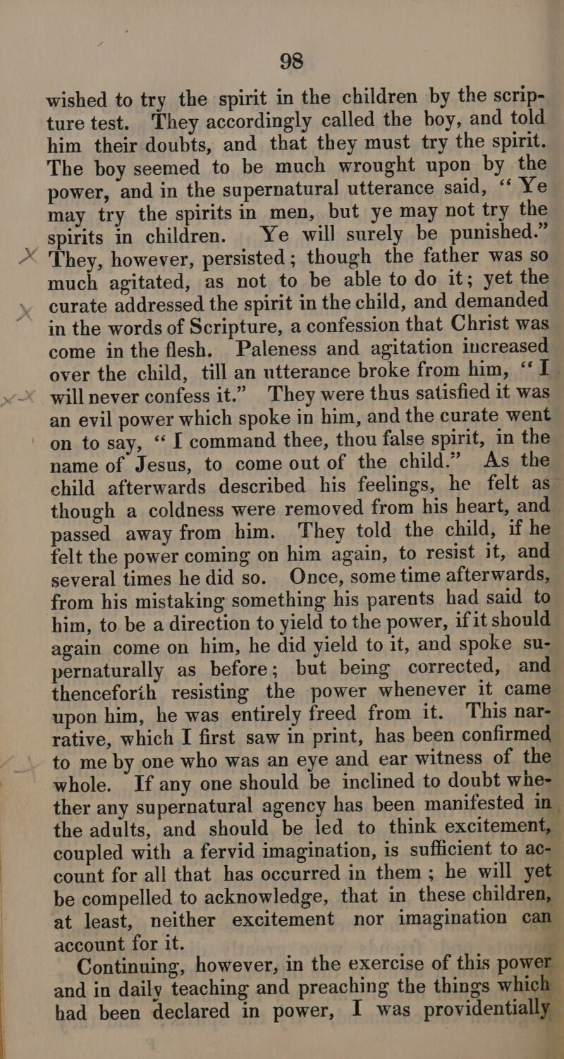 wished to try the spirit in the children by the scrip- ture test. They accordingly called the boy, and told him their doubts, and that they must try the spirit. The boy seemed to be much wrought upon by the power, and in the supernatural utterance said, “ Ye may try the spirits in men, but ye may not try the spirits in children. Ye will surely be punished.” < They, however, persisted; though the father was so much agitated, as not to be able to do it; yet the curate addressed the spirit in the child, and demanded in the words of Scripture, a confession that Christ was come inthe flesh. Paleness and agitation increased over the child, till an utterance broke from him, ‘‘I_ will never confess it.” They were thus satisfied it was an evil power which spoke in him, and the curate went on to say, “‘ I command thee, thou false spirit, in the name of Jesus, to come out of the child.” As the child afterwards described his feelings, he felt as” though a coldness were removed from his heart, and. passed away from him. They told the child, if he felt the power coming on him again, to resist it, and several times he did so. Once, some time afterwards, from his mistaking something his parents had said to him, to be a direction to yield to the power, ifit should again come on him, he did yield to it, and spoke su- pernaturally as before; but being corrected, and thenceforth resisting the power whenever it came upon him, he was entirely freed from it. This nar- rative, which I first saw in print, has been confirmed to me by one who was an eye and ear witness of the whole. If any one should be inclined to doubt whe- ther any supernatural agency has been manifested in the adults, and should be led to think excitement, coupled with a fervid imagination, is sufficient to ac- count for all that has occurred in them ; he will yet be compelled to acknowledge, that in these children, at least, neither excitement nor imagination can account for it. a Continuing, however, in the exercise of this power and in daily teaching and preaching the things which had been declared in power, I was providentially as