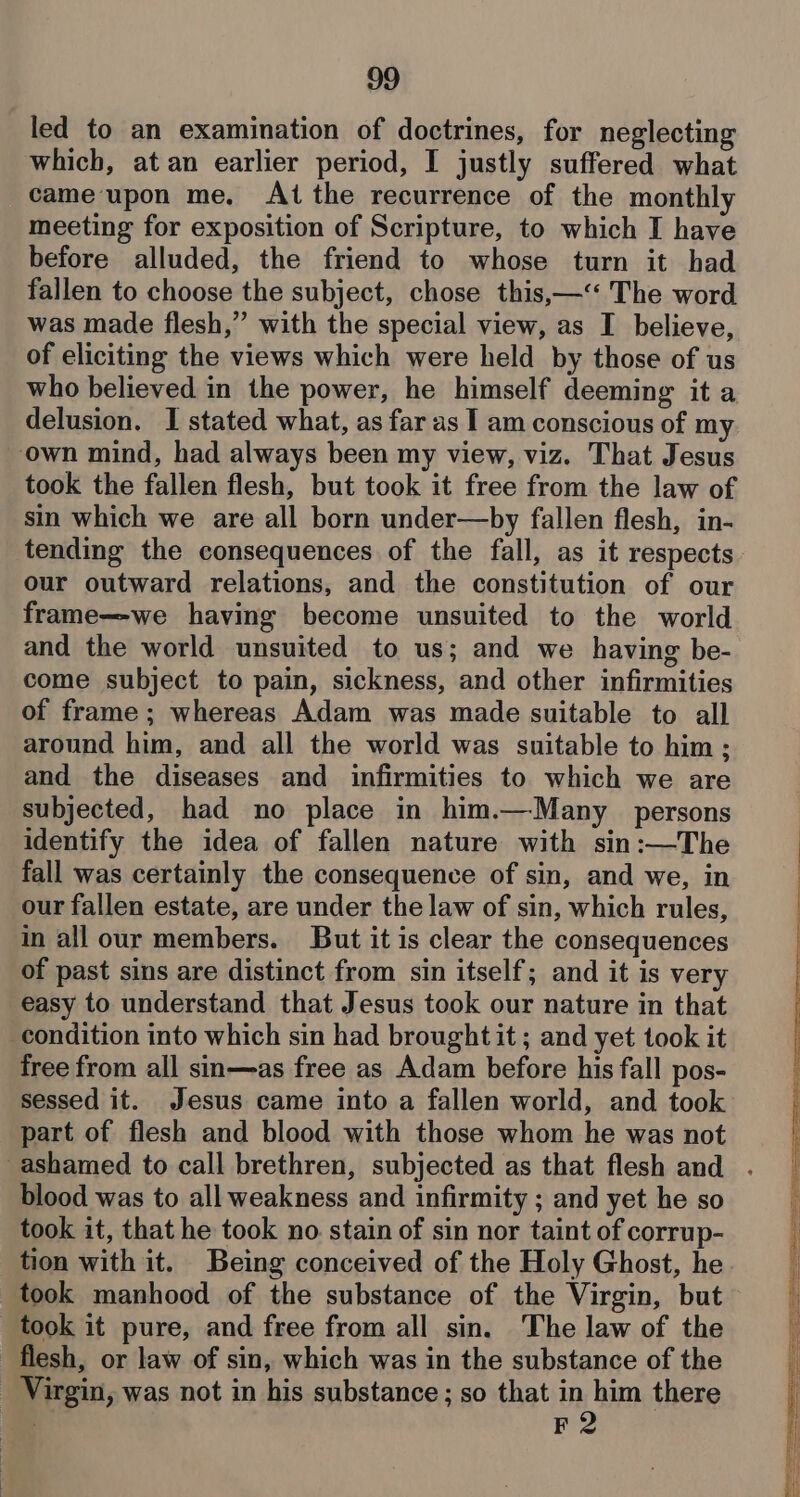 led to an examination of doctrines, for neglecting which, at an earlier period, I justly suffered what cameupon me, At the recurrence of the monthly meeting for exposition of Scripture, to which I have before alluded, the friend to whose turn it had fallen to choose the subject, chose this,—“< The word was made flesh,” with the special view, as I believe, of eliciting the views which were held by those of us who believed in the power, he himself deeming it a delusion. I stated what, as far as I am conscious of my ‘own mind, had always been my view, viz. That Jesus took the fallen flesh, but took it free from the law of sin which we are all born under—by fallen flesh, in- tending the consequences of the fall, as it respects our outward relations, and the constitution of our frame—we having become unsuited to the world and the world unsuited to us; and we having be- come subject to pain, sickness, and other infirmities of frame; whereas Adam was made suitable to all around him, and all the world was suitable to him ; and the diseases and infirmities to which we are subjected, had no place in him.—Many persons identify the idea of fallen nature with sin:—The fall was certainly the consequence of sin, and we, in our fallen estate, are under the law of sin, which rules, in all our members. But it is clear the consequences of past sins are distinct from sin itself; and it is very easy to understand that Jesus took our nature in that condition into which sin had brought it; and yet took it free from all sin—as free as Adam before his fall pos- sessed it. Jesus came into a fallen world, and took part of flesh and blood with those whom he was not blood was to all weakness and infirmity ; and yet he so took it, that he took no stain of sin nor taint of corrup- tion with it. Being conceived of the Holy Ghost, he took manhood of the substance of the Virgin, but took it pure, and free from all sin. The law of the flesh, or law of sin, which was in the substance of the Virgin, was not in his substance; so that in him there . F2