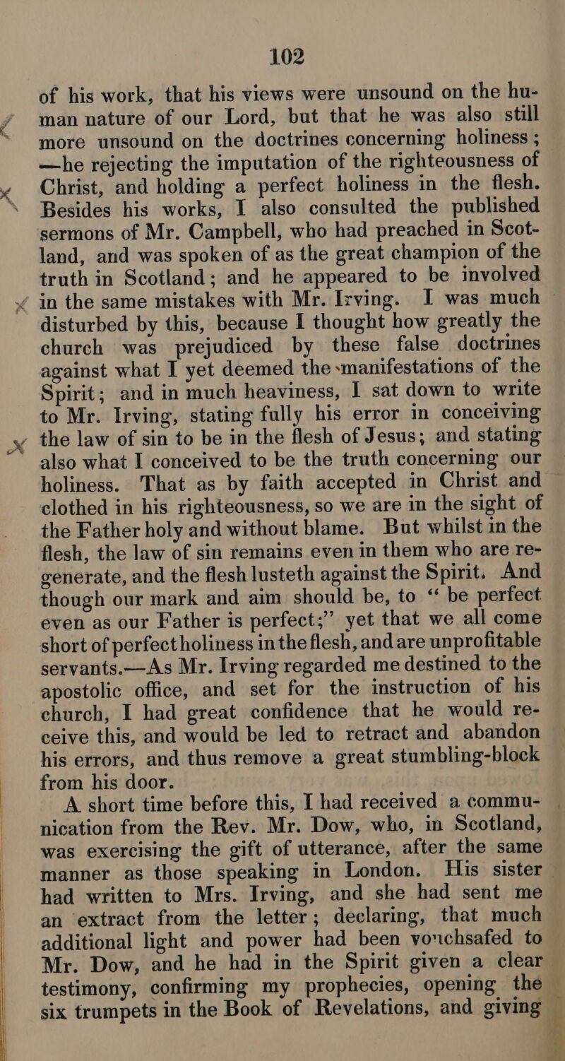 of his work, that his views were unsound on the hu- man nature of our Lord, but that he was also still more unsound on the doctrines concerning holiness ; —he rejecting the imputation of the righteousness of Christ, and holding a perfect holiness in the flesh. Besides his works, I also consulted the published sermons of Mr. Campbell, who had preached in Scot- land, and was spoken of as the great champion of the truth in Scotland; and he appeared to be involved disturbed by this, because I thought how greatly the church was prejudiced by these false doctrines against what I yet deemed the xmanifestations of the Spirit; and in much heaviness, I sat down to write to Mr. Irving, stating fully his error in conceiving also what I conceived to be the truth concerning our holiness. That as by faith accepted in Christ and clothed in his righteousness, so we are in the sight of the Father holy and without blame. But whilst in the flesh, the law of sin remains even in them who are re- generate, and the flesh lusteth against the Spirit. And though our mark and aim should be, to “ be perfect even as our Father is perfect;” yet that we all come short of perfect holiness in the flesh, and are unprofitable servants.—As Mr. Irving regarded me destined to the apostolic office, and set for the instruction of his church, I had great confidence that he would re- ceive this, and would be led to retract and abandon his errors, and thus remove a great stumbling-block from his door. A short time before this, I had received a commu- nication from the Rev. Mr. Dow, who, in Scotland, was exercising the gift of utterance, after the same had written to Mrs. Irving, and she had sent me an extract from the letter; declaring, that much additional light and power had been vouchsafed to six trumpets in the Book of Revelations, and giving . ‘ ? ny oe y