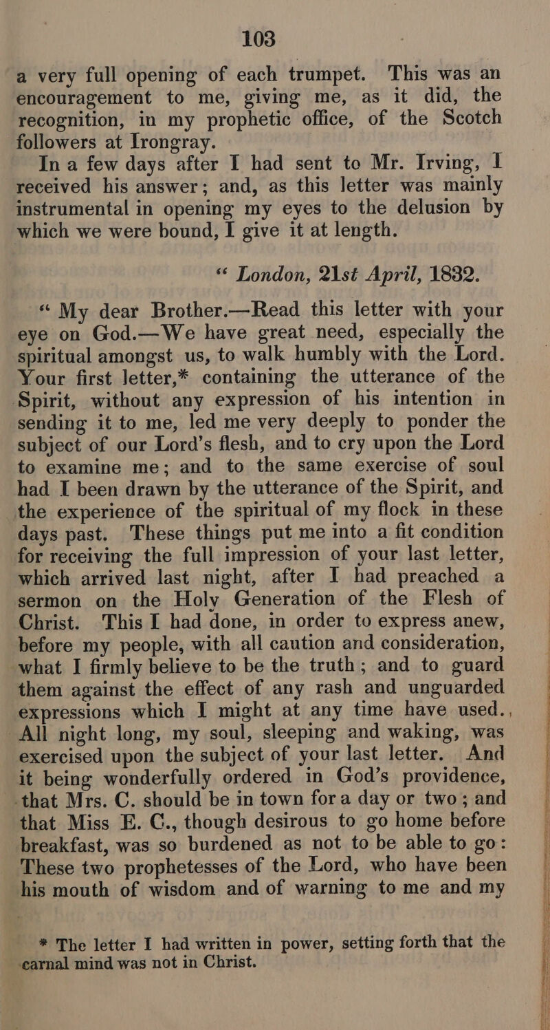 a very full opening of each trumpet. This was an encouragement to me, giving me, as it did, the recognition, in my prophetic office, of the Scotch followers at Irongray. In a few days after I had sent to Mr. Irving, I received his answer; and, as this letter was mainly instrumental in opening my eyes to the delusion by which we were bound, I give it at length. ** London, 21st April, 1832. “ My dear Brother.—Read this letter with your eye on God.—We have great need, especially the spiritual amongst us, to walk humbly with the Lord. Your first Jetter,* containing the utterance of the Spirit, without any expression of his intention in sending it to me, led me very deeply to ponder the subject of our Lord’s flesh, and to cry upon the Lord to examine me; and to the same exercise of soul had I been drawn by the utterance of the Spirit, and the experience of the spiritual of my flock in these days past. These things put me into a fit condition for receiving the full impression of your last letter, which arrived last night, after I had preached a sermon on the Holy Generation of the Flesh of Christ. This I had done, in order to express anew, before my people, with all caution and consideration, what I firmly believe to be the truth; and to guard them against the effect of any rash and unguarded expressions which I might at any time have used., All night long, my soul, sleeping and waking, was exercised upon the subject of your last letter. And it being wonderfully ordered in God’s providence, that Mrs. C. should be in town fora day or two; and that Miss E. C., though desirous to go home before breakfast, was so burdened as not to be able to go: These two prophetesses of the Lord, who have been his mouth of wisdom and of warning to me and my * The letter I had written in power, setting forth that the ‘carnal mind was not in Christ. serie 0 a ee