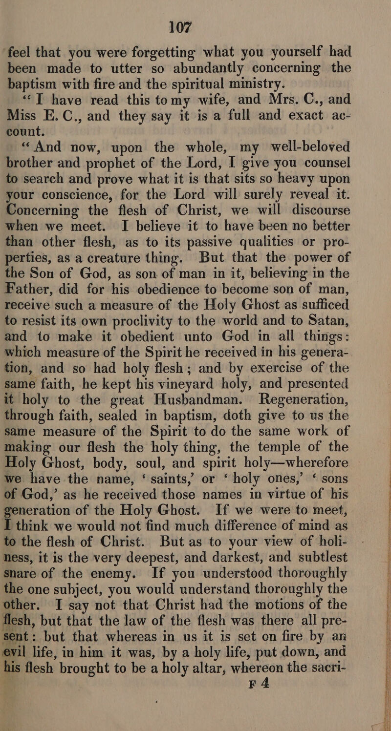 ‘feel that you were forgetting what you yourself had been made to utter so abundantly concerning the baptism with fire and the spiritual ministry. ““T have read this tomy wife, and Mrs. C., and Miss E.C., and they say it is a full and exact ac- count. «And now, upon the whole, my well-beloved brother and prophet of the Lord, I give you counsel to search and prove what it is that sits so heavy upon your conscience, for the Lord will surely reveal it. Concerning the flesh of Christ, we will discourse when we meet. I believe it to have been no better than other flesh, as to its passive qualities or pro- perties, as a creature thing. But that the power of the Son of God, as son of man in it, believing in the Father, did for his obedience to become son of man, receive such a measure of the Holy Ghost as sufficed to resist its own proclivity to the world and to Satan, and to make it obedient unto God in all things: which measure of the Spirit he received in his genera- tion, and so had holy flesh; and by exercise of the same faith, he kept his vineyard holy, and presented it holy to the great Husbandman. Regeneration, through faith, sealed in baptism, doth give to us the same measure of the Spirit to do the same work of making our flesh the holy thing, the temple of the Holy Ghost, body, soul, and spirit holy—wherefore we have the name, ‘ saints, or ‘ holy ones,’ ‘ sons of God,’ as he received those names in virtue of his generation of the Holy Ghost. If we were to meet, I think we would not find much difference of mind as to the flesh of Christ. But as to your view of holi- hess, it is the very deepest, and darkest, and subtlest snare of the enemy. If you understood thoroughly the one subject, you would understand thoroughly the other. I say not that Christ had the motions of the flesh, but that the law of the flesh was there all pre- sent: but that whereas in us it is set on fire by an evil life, in him it was, by a holy life, put down, and his flesh brought to be a holy altar, whereon the sacri- F4