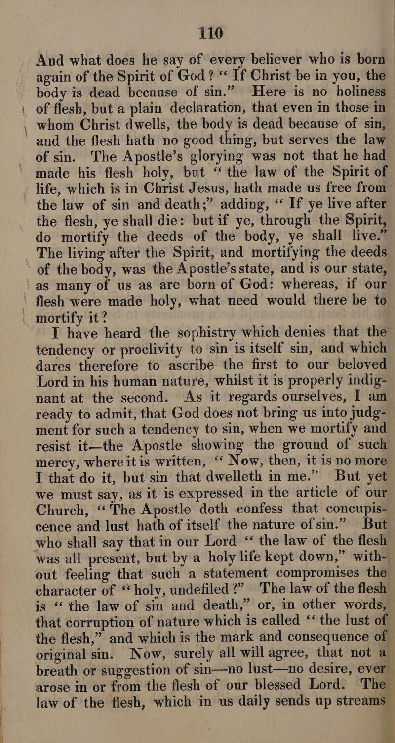ae And what does he say of every believer who is born again of the Spirit of God ? ‘* If Christ be in you, the - body is dead because of sin.” Here is no holiness of flesh, but a plain declaration, that even in those in of sin. The Apostle’s glorying was not that he had made his flesh holy, but “ the law of the Spirit of life, which is in Christ Jesus, hath made us free from the law of sin and death;” adding, ‘‘ If ye live after the flesh, ye shall die: but if ye, through the Spirit, do mortify the deeds of the body, ye shall live.” The living after the Spirit, and mortifying the deeds of the body, was the Apostle’s state, and is our state, flesh were made holy, what need would there be to I have heard the sophistry which denies that the tendency or proclivity to sin is itself sin, and which dares therefore to ascribe the first to our beloved Lord in his human nature, whilst it is properly indig- nant at the second. As it regards ourselves, I am ready to admit, that God does not bring us into judg- ment for such a tendency to sin, when we mortify and resist it—the Apostle showing the ground of such mercy, where itis written, ‘ Now, then, it is no more I that do it, but sin that dwelleth in me.” But yet we must say, as it is expressed in the article of our Church, “The Apostle doth confess that concupis- cence and lust hath of itself the nature of sin.” But who shall say that in our Lord “ the law of the flesh was all present, but by a holy life kept down,” with- out feeling that such a statement compromises the character of “holy, undefiled?” The law of the flesh is “‘ the law of sin and death,” or, in other words, that corruption of nature which is called ‘‘ the lust of the flesh,” and which is the mark and consequence of original sin. Now, surely all will agree, that not a breath or suggestion of sin—no lust—no desire, ever arose in or from the flesh of our blessed Lord. The law of the flesh, which in us daily sends up streams “