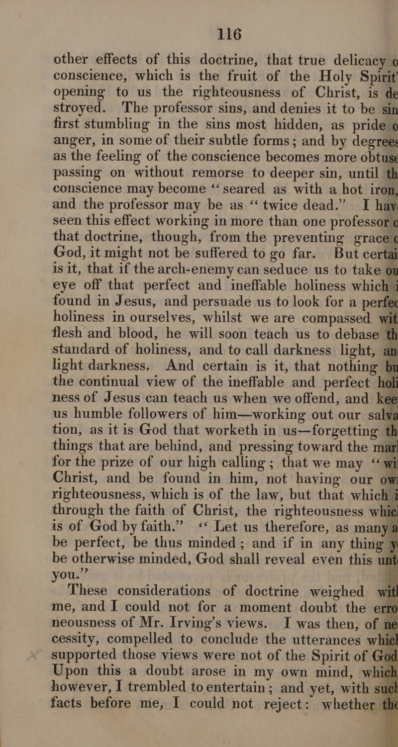 other effects of this doctrine, that true delicacy o conscience, which is the fruit of the Holy Spirit opening to us the righteousness of Christ, is de stroyed. The professor sins, and denies it to be sin first stumbling in the sins most hidden, as pride o anger, in some of their subtle forms; and by degree: as the feeling of the conscience becomes more obtuse passing on without remorse to deeper sin, until th conscience may become ‘‘ seared as. with a hot iron, and the professor may be as “‘ twice dead.” TI hay seen this effect working in more than one professor ¢ that doctrine, though, from the preventing grace ¢ God, it might not be suffered to go far. But certai is it, that if the arch-enemy can seduce us to take ou eye off that perfect and ineffable holiness which j found in Jesus, and persuade us to look for a perfec holiness in ourselves, whilst we are compassed wit flesh and blood, he will soon teach us to debase th standard of holiness, and to call darkness light, an light darkness. And certain is it, that nothing bu the continual view of the ineffable and perfect holi ness of Jesus can teach us when we offend, and kee us humble followers of him—working out our salya tion, as it is God that worketh in us—forgetting th things that are behind, and pressing toward the mar for the prize of our high calling ; that we may “wi Christ, and be found in him, not having our ow: righteousness, which is of the law, but that which 1 through the faith of Christ, the righteousness whie. is of God by faith.” <« Let us therefore, as manya be perfect, be thus minded; and if in any thing y be otherwise minded, God shall reveal even this a ou.” da * These considerations of doctrine weighed me, and I could not for a moment doubt the e neousness of Mr. Irving’s views. I was then, of ne cessity, compelled to conclude the utterances whit supported those yiews were not of the Spirit of Go Upon this a doubt arose in my own mind, whiel however, I trembled to entertain; and yet, with suck facts before me, I could not. reject: whether th s