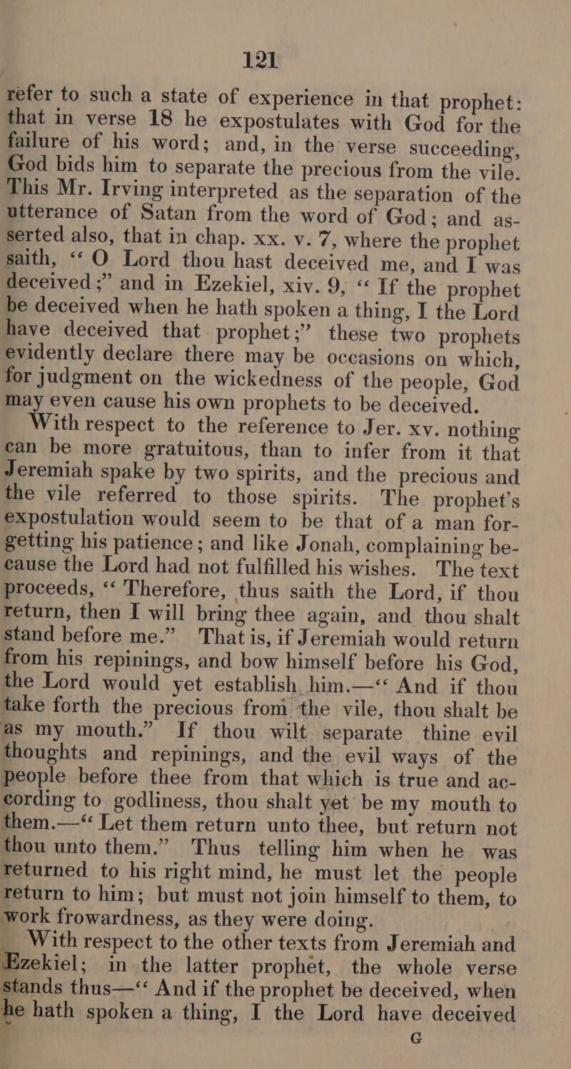 refer to such a state of experience in that prophet: that in verse 18 he expostulates with God for the failure of his word; and, in the verse succeeding, God bids him to separate the precious from the vile. This Mr. Irving interpreted as the separation of the utterance of Satan from the word of God; and as- serted also, that in chap. xx. v. 7, where the prophet saith, ‘‘O Lord thou hast deceived me, and I was deceived ;” and in Ezekiel, xiv. 9, « If the prophet be deceived when he hath spoken a thing, I the Lord have deceived that prophet;”’ these two prophets evidently declare there may be occasions on which, for judgment on the wickedness of the people, God may even cause his own prophets to be deceived. With respect to the reference to Jer. xy. nothing can be more gratuitous, than to infer from it that Jeremiah spake by two spirits, and the precious and the vile referred to those spirits. The prophet’s expostulation would seem to be that of a man for- getting his patience ; and like Jonah, complaining be- cause the Lord had not fulfilled his wishes. The text proceeds, ‘‘ Therefore, thus saith the Lord, if thou return, then I will bring thee again, and thou shalt stand before me.” That is, if Jeremiah would return from his repinings, and bow himself before his God, the Lord would yet establish, him.—‘‘ And if thou take forth the precious from the vile, thou shalt be as my mouth.” If thou wilt separate thine evil thoughts and repinings, and the evil ways of the people before thee from that which is true and ac- cording to godliness, thou shalt yet be my mouth to them.— Let them return unto thee, but return not thou unto them.” Thus telling him when he was Teturned to his right mind, he must let the people return to him; but must not join himself to them, to work frowardness, as they were doing. __ With respect to the other texts from Jeremiah and Ezekiel; in the latter prophet, the whole verse stands thus—‘ And if the prophet be deceived, when he hath spoken a thing, I the Lord have deceived , G