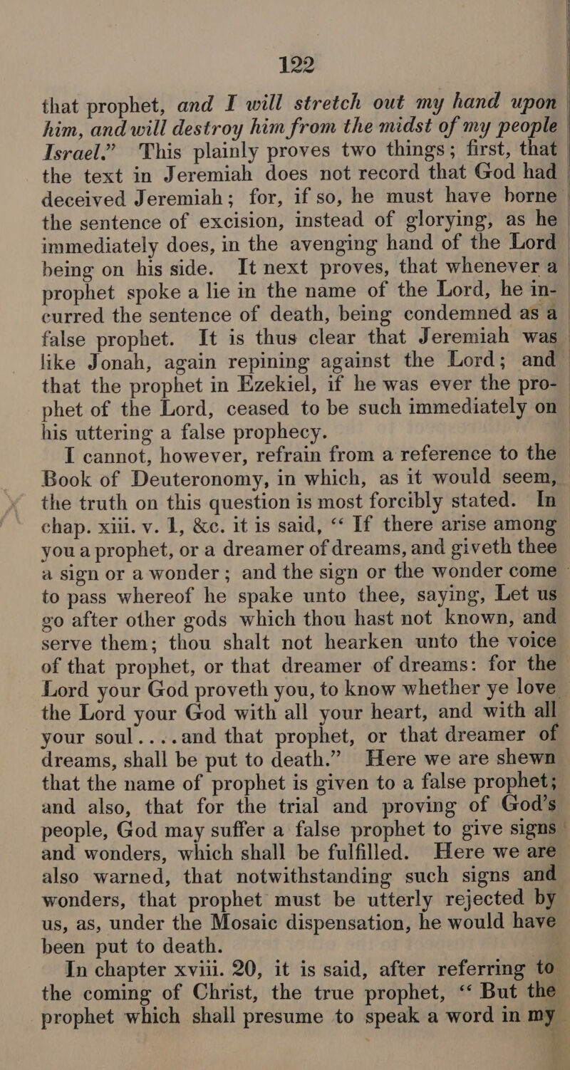 that prophet, and I will stretch out my hand upon | him, and will destroy him from the midst of my people | Israel.” This plainly proves two things; first, that | the text in Jeremiah does not record that God had | deceived Jeremiah; for, if so, he must have boreal the sentence of excision, instead of glorying, as he > immediately does, in the avenging hand of the Lord being on his side. It next proves, that whenever a _ prophet spoke a lie in the name of the Lord, he in- curred the sentence of death, being condemned as a_ false prophet. It is thus clear that Jeremiah was_ like Jonah, again repining against the Lord; and that the prophet in Ezekiel, if he was ever the pro-_ phet of the Lord, ceased to be such immediately on his uttering a false prophecy. I cannot, however, refrain from a reference to the ~ Book of Deuteronomy, in which, as it would seem, the truth on this question is most forcibly stated. In chap. xiii. v. 1, &c. it is said, ‘‘ If there arise among you a prophet, or a dreamer of dreams, and giveth thee a sign or a wonder; and the sign or the wonder come — to pass whereof he spake unto thee, saying, Let us go after other gods which thou hast not known, and serve them; thou shalt not hearken unto the voice of that prophet, or that dreamer of dreams: for the Lord your God proveth you, to know whether ye love the Lord your God with all your heart, and with all your soul....and that prophet, or that dreamer of dreams, shall be put to death.” Here we are shewn that the name of prophet is given to a false prophet; and also, that for the trial and proving of God’s people, God may suffer a false prophet to give signs” and wonders, which shall be fulfilled. Here we are also warned, that notwithstanding such signs and wonders, that prophet must be utterly rejected by us, as, under the Mosaic dispensation, he would have been put to death. “2 In chapter xviii. 20, it is said, after referring to the coming of Christ, the true prophet, “‘ But the prophet which shall presume to speak a word in my a ‘