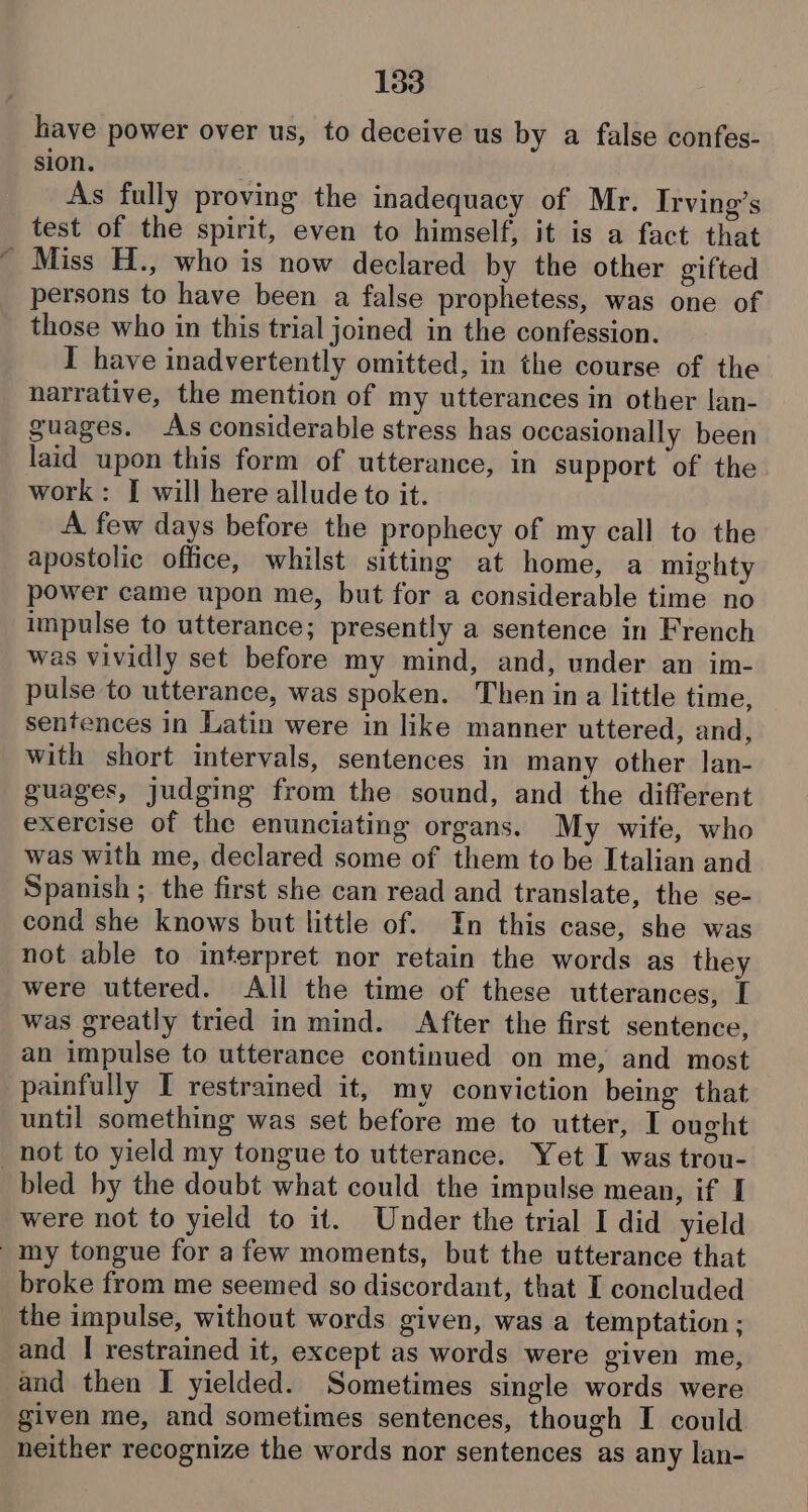 lave power over us, to deceive us by a false confes- sion. As fully proving the inadequacy of Mr. Irving’s test of the spirit, even to himself, it is a fact that ' Miss H., who is now declared by the other gifted persons to have been a false prophetess, was one of those who in this trial joined in the confession. I have inadvertently omitted, in the course of the narrative, the mention of my utterances in other lan- guages. As considerable stress has occasionally been laid upon this form of utterance, in support of the work: [ will here allude to it. A few days before the prophecy of my call to the apostolic office, whilst sitting at home, a mighty power came upon me, but for a considerable time no impulse to utterance; presently a sentence in French was vividly set before my mind, and, under an im- pulse to utterance, was spoken. Then ina little time, sentences in Latin were in like manner uttered, and, with short intervals, sentences in many other lan- guages, judging from the sound, and the different exercise of the enunciating organs. My wife, who was with me, declared some of them to be Italian and Spanish ; the first she can read and translate, the se- cond she knows but little of. In this case, she was not able to interpret nor retain the words as they were uttered. All the time of these utterances, [ was greatly tried in mind. After the first sentence, an impulse to utterance continued on me, and most painfully I restrained it, my conviction being that until something was set before me to utter, I ought not to yield my tongue to utterance. Yet I was trou- bled by the doubt what could the impulse mean, if I were not to yield to it. Under the trial I did yield my tongue for afew moments, but the utterance that broke from me seemed so discordant, that I concluded the impulse, without words given, was a temptation ; and | restrained it, except as words were given me, and then I yielded. Sometimes single words were given me, and sometimes sentences, though I could neither recognize the words nor sentences as any lan-