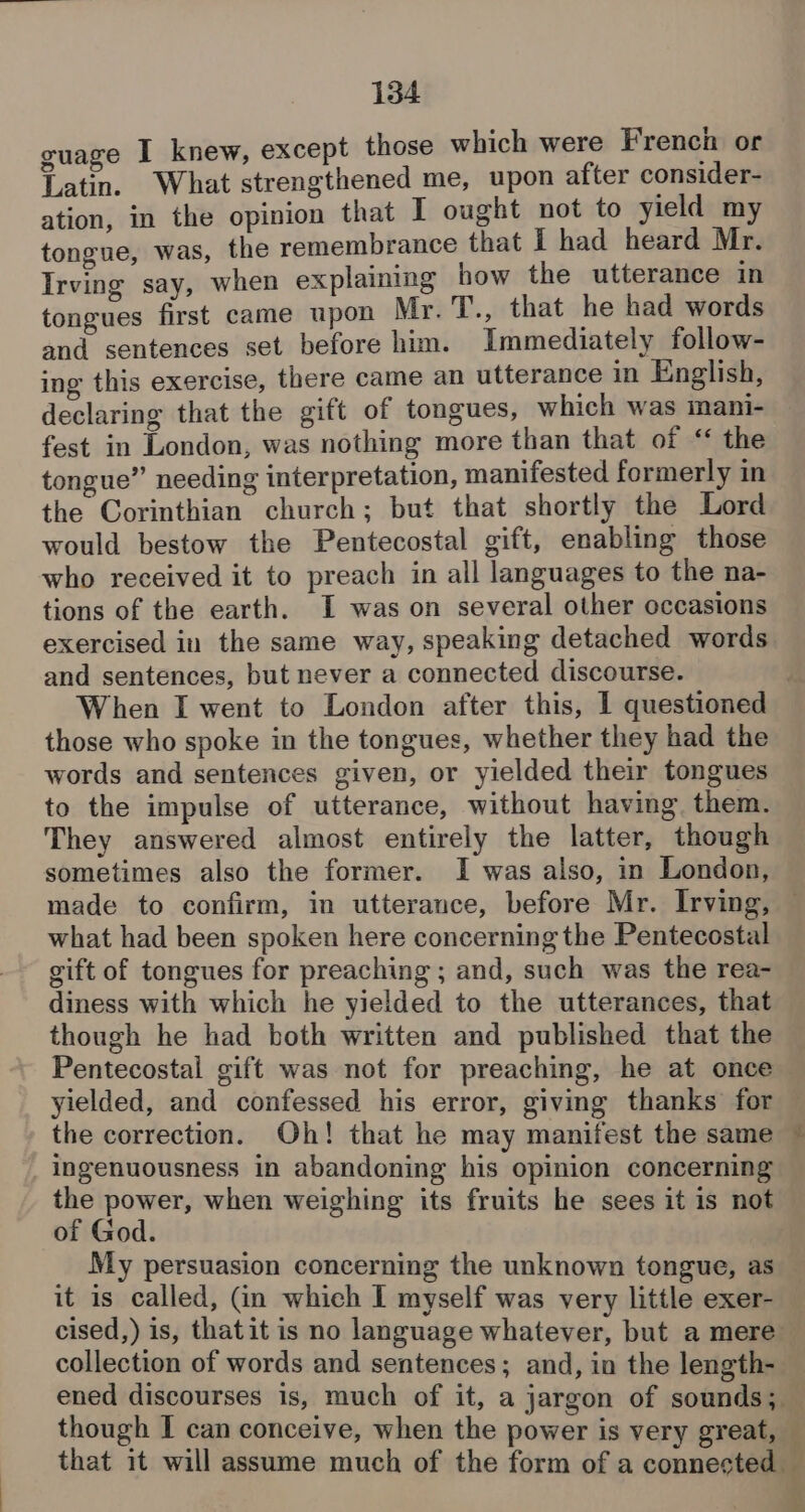 guage I knew, except those which were French or Latin. What strengthened me, upon after consider- ation, in the opinion that I ought not to yield my tongue, was, the remembrance that I had heard Mr. Irving say, when explaining how the utterance in tongues first came upon Mr. T., that he had words and sentences set before him. Immediately follow- ing this exercise, there came an utterance in English, declaring that the gift of tongues, which was mani- fest in London, was nothing more than that of “ the tongue” needing interpretation, manifested formerly in the Corinthian church; but that shortly the Lord would bestow the Pentecostal gift, enabling those who received it to preach in all languages to the na- tions of the earth. I was on several other occasions exercised in the same way, speaking detached words and sentences, but never a connected discourse. ; When I went to London after this, 1 questioned those who spoke in the tongues, whether they had the words and sentences given, or yielded their tongues to the impulse of utterance, without having. them. They answered almost entirely the latter, though sometimes also the former. I was also, in London, made to confirm, in utterance, before Mr. Irving, — what had been spoken here concerning the Pentecostal gift of tongues for preaching ; and, such was the rea- diness with which he yielded to the utterances, that though he had both written and published that the Pentecostal gift was not for preaching, he at once yielded, and confessed his error, giving thanks for the correction. Oh! that he may manifest the same ~ ingenuousness in abandoning his opinion concerning the power, when weighing its fruits he sees it is not of God. My persuasion concerning the unknown tongue, as it is called, (in which I myself was very little exer- cised,) is, thatit is no language whatever, but a mere collection of words and sentences; and, in the length- ened discourses is, much of it, a jargon of sounds; — though I can conceive, when the power is very great, that it will assume much of the form of a connected — ib