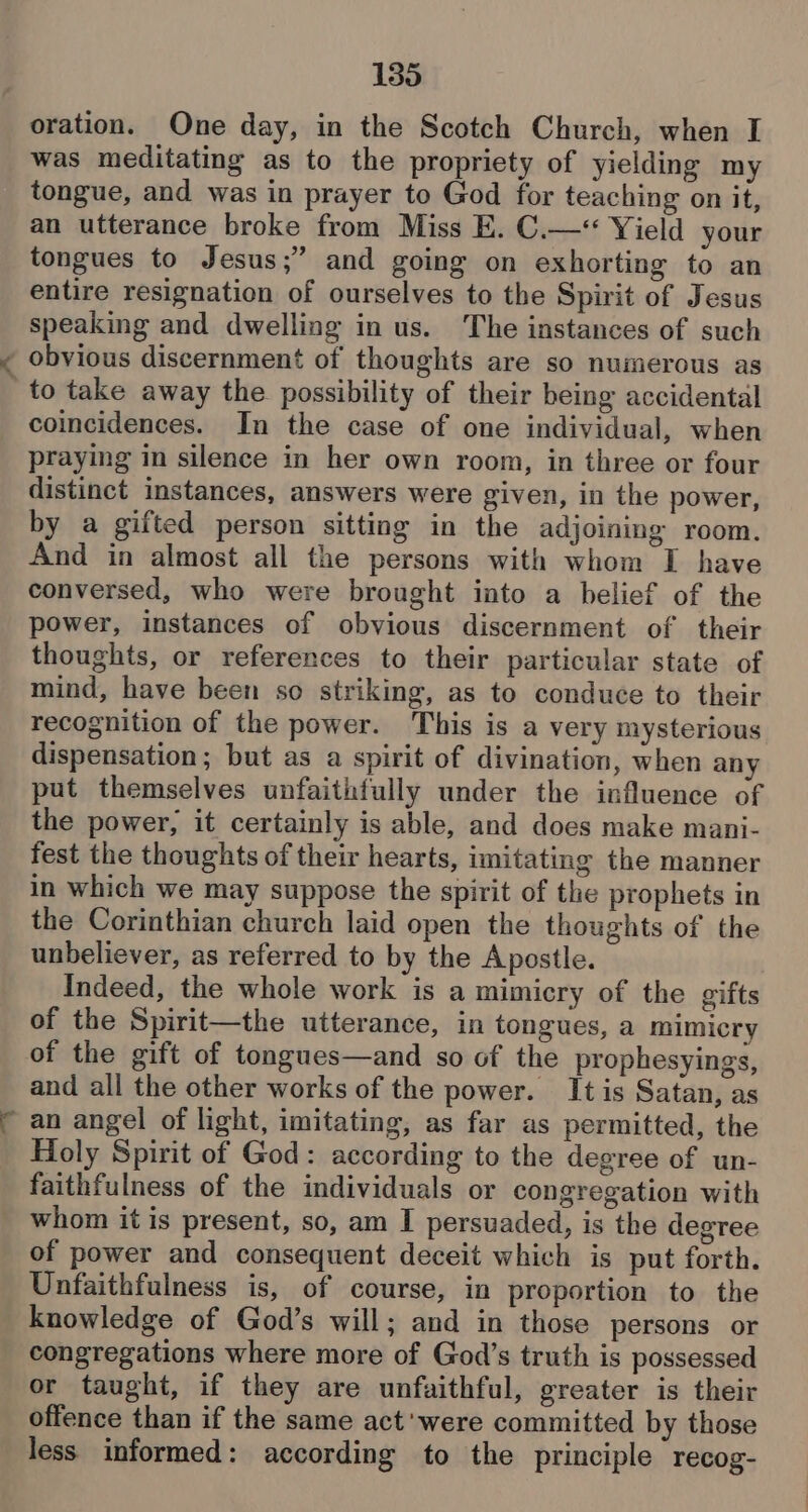 oration. One day, in the Scotch Church, when I was meditating as to the propriety of yielding my tongue, and was in prayer to God for teaching on it, an utterance broke from Miss E. C.—*< Yield your tongues to Jesus;” and going on exhorting to an entire resignation of ourselves to the Spirit of Jesus speaking and dwelling in us. The instances of such ~ obvious discernment of thoughts are so numerous as to take away the possibility of their being accidental coincidences. In the case of one individual, when praying in silence in her own room, in three or four distinct instances, answers were given, in the power, by a gifted person sitting in the adjoining room. And in almost all the persons with whom I have conversed, who were brought into a belief of the power, instances of obvious discernment of their thoughts, or references to their particular state of mind, have been so striking, as to conduce to their recognition of the power. This is a very mysterious dispensation ; but as a spirit of divination, when any put themselves unfaithfully under the influence of the power, it certainly is able, and does make mani- fest the thoughts of their hearts, imitating the manner in which we may suppose the spirit of the prophets in the Corinthian church laid open the thoughts of the unbeliever, as referred to by the Apostle. Indeed, the whole work is a mimicry of the gifts of the Spirit—the utterance, in tongues, a mimicry of the gift of tongues—and so of the prophesyings, and all the other works of the power. It is Satan, as ~ an angel of light, imitating, as far as permitted, the Holy Spirit of God: according to the degree of un- faithfulness of the individuals or congregation with whom it is present, so, am I persuaded, is the degree of power and consequent deceit which is put forth. Unfaithfulness is, of course, in proportion to the knowledge of God’s will; and in those persons or congregations where more of God’s truth is possessed or taught, if they are unfaithful, greater is their offence than if the same act'were committed by those less informed: according to the principle recog-