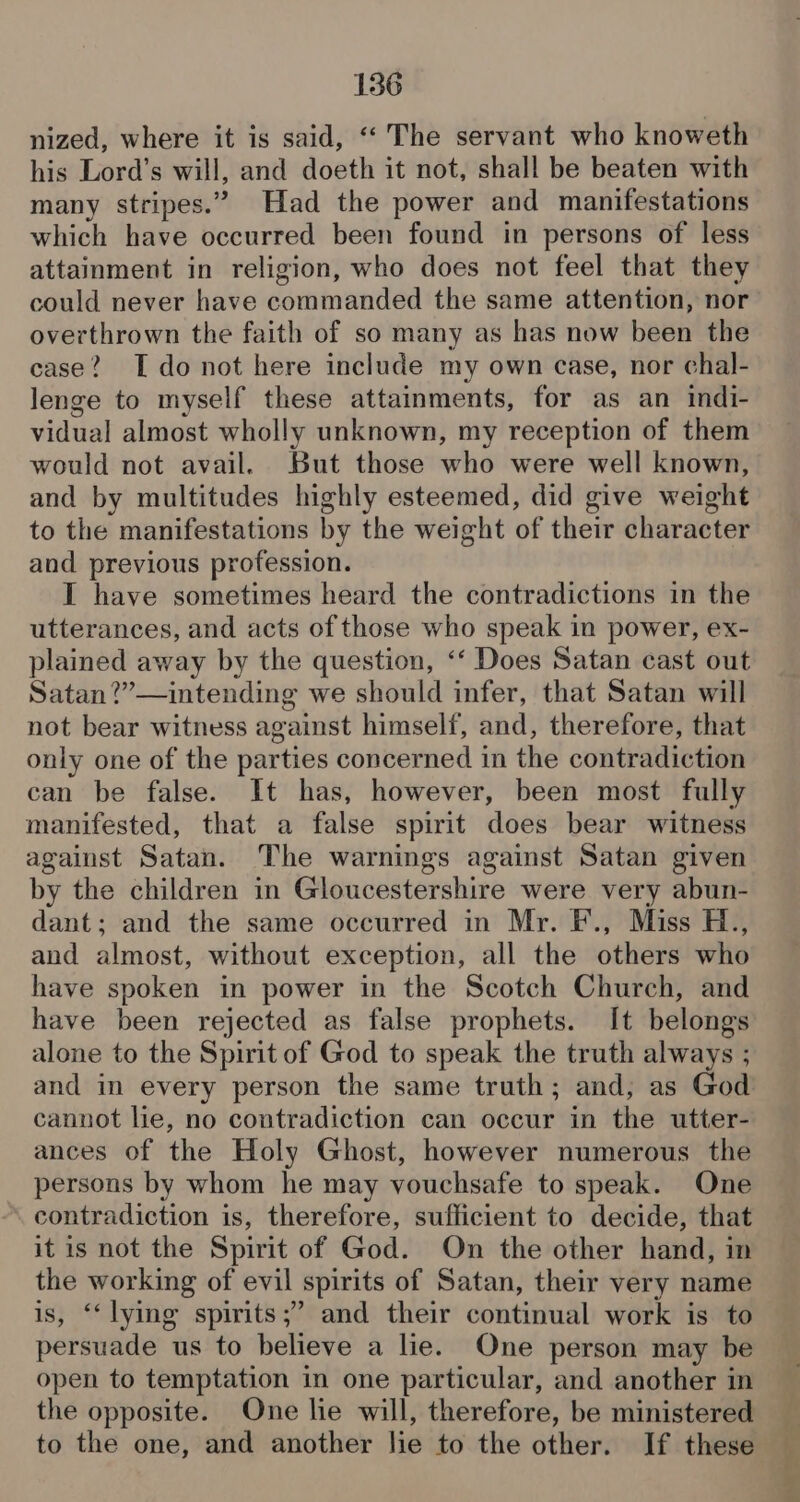 nized, where it is said, “‘ The servant who knoweth his Lord’s will, and doeth it not, shall be beaten with many stripes.” Had the power and manifestations which have occurred been found in persons of less attainment in religion, who does not feel that they could never have commanded the same attention, nor overthrown the faith of so many as has now been the case? [ do not here include my own case, nor chal- lenge to myself these attainments, for as an indi- vidual almost wholly unknown, my reception of them would not avail. But those who were well known, and by multitudes highly esteemed, did give weight to the manifestations by the weight of their character and previous profession. I have sometimes heard the contradictions in the utterances, and acts of those who speak in power, ex- plained away by the question, ‘‘ Does Satan cast out Satan ?”— intending we should infer, that Satan will not bear witness against himself, and, therefore, that only one of the parties concerned in the contradiction can be false. It has, however, been most fully manifested, that a false spirit does bear witness against Satan. The warnings against Satan given by the children in Gloucestershire were very abun- dant; and the same occurred in Mr. F., Miss H., and almost, without exception, all the others who have spoken in power in the Scotch Church, and alone to the Spirit of God to speak the truth always ; and in every person the same truth; and, as God cannot lie, no contradiction can occur in the utter- ances of the Holy Ghost, however numerous the persons by whom he may vouchsafe to speak. One contradiction is, therefore, sufficient to decide, that it is not the Spirit of God. On the other hand, in the working of evil spirits of Satan, their very name is, ‘‘ lying spirits;’ and their continual work is to persuade us to believe a lie. One person may be open to temptation in one particular, and another in the opposite. One lie will, therefore, be ministered to the one, and another lie to the other. If these Bay ear